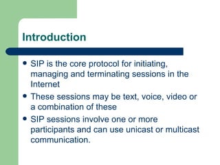 Introduction SIP is the core protocol for initiating, managing and terminating sessions in the Internet These sessions may be text, voice, video or a combination of these SIP sessions involve one or more participants and can use unicast or multicast communication. 