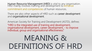 Human Resource Management (HRD) is vital to any organisation.
HRD mainly involves training and development to enhance
commitment and competencies of human resources.
There are also other aspects of HRD such as career development
and organisational development.
American Society for Training and Development (ASTD), defines
“HRD is the integrated use of training and development,
organisational development, career development, - to improve
individual, group and organisational effectiveness.”
MEANING &
DEFINITIONS OF HRD
 