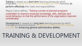 Training is viewed as a short term learning process by which
employees acquire the technical knowledge and skills necessary to
perform effectively their tasks and responsibilities.
Wayne Cascio defines, “Training consists of planned programs
undertaken to improve employee knowledge, skills, attitudes and
social behaviour so that the performance of the organization improves
considerably.”
Development is viewed as a long term learning process by which
managerial personnel acquire conceptual and theoretical knowledge
and skills for enhancing general administrative abilities.
TRAINING & DEVELOPMENT
 