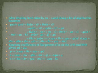  After dividing both sides by 2n − 2 and doing a bit of algebra this
becomes
 4un3+ 4vn2 = 8u(n − 1)3 + 8v(n − 1)2
 −4u(n − 2)3 − 4v(n − 2)2 + 4n
 = 8u(n 3 − 3n 2 + 3n − 1) + 8v(n 2 − 2n + 1) −4u(n 3
− 6n2 + 2n − 8) − 4v(n2− 4n + 4) + 4n
 = (8u − 4u)n 3 + (−24u + 8v + 24u − 4v)n2 +(24u −
16v − 48u + 16v + 4)n + (−8u + 8v + 32u − 16v)
 Equating coefficients of like powers of n on the LHS and RHS
gives: 4u = 4u,
 4v = (−24u + 8v + 24u − 4v)
 0 = (24u − 16v − 48u + 16v + 4) = −24u + 4
 0 = (−8u + 8v + 32u − 16v) = −24u − 8v
 