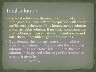  The total solution or the general solution of a non-
homogeneous linear difference equation with constant
coefficients is the sum of the homogeneous solution
and a particular solution. If no initial conditions are
given, obtain n linear equations in n unknowns and
solve them, if possible to get total solutions.
 If y(h) denotes the homogeneous solution of the
recurrence relation and y(p) indicates the particular
solution of the recurrence relation then, the total
solution or the general solution y of the recurrence
relation is given by
y =y(h)+y(p).
 