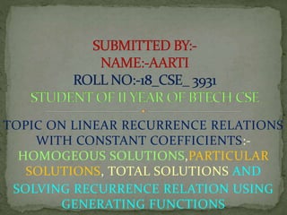 TOPIC ON LINEAR RECURRENCE RELATIONS
WITH CONSTANT COEFFICIENTS:-
HOMOGEOUS SOLUTIONS,PARTICULAR
SOLUTIONS, TOTAL SOLUTIONS AND
SOLVING RECURRENCE RELATION USING
GENERATING FUNCTIONS
 