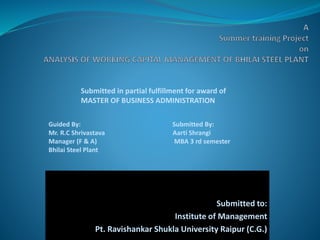 Submitted to:
Institute of Management
Pt. Ravishankar Shukla University Raipur (C.G.)
Submitted in partial fulfillment for award of
MASTER OF BUSINESS ADMINISTRATION
Guided By: Submitted By:
Mr. R.C Shrivastava Aarti Shrangi
Manager (F & A) MBA 3 rd semester
Bhilai Steel Plant
 