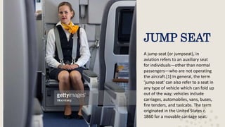 JUMP SEAT
A jump seat (or jumpseat), in
aviation refers to an auxiliary seat
for individuals—other than normal
passengers—who are not operating
the aircraft.[1] In general, the term
'jump seat' can also refer to a seat in
any type of vehicle which can fold up
out of the way; vehicles include
carriages, automobiles, vans, buses,
fire tenders, and taxicabs. The term
originated in the United States c.
1860 for a movable carriage seat.
 
