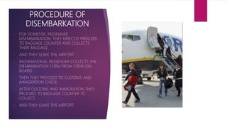PROCEDURE OF
DISEMBARKATION
 FOR DOMESTIC PASSENGER
DISEMBARKATION, THEY DIRECTLY PROCEED
TO BAGGAGE COUNTER AND COLLECTS
THEIR BAGGAGE.
 AND THEY LEAVE THE AIRPORT.
 INTERNATIONAL PASSENGER COLLECTS THE
DIEMBARKATION FORM FROM CREW ON
BOARD.
 THEN THEY PROCEED TO CUSTOMS AND
IMMIGRATION CHECK.
 AFTER CUSTOMS AND IMMIGRATION THEY
PROCEED TO BAGGAGE COUNTER TO
COLLECT.
 AND THEY LEAVE THE AIRPORT.
 