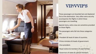 VIP/VVIP’S
These passengers are boarded last and deplaned
first at the destination. Very often extra security
accompanies the flights in which these
passengers are travelling.
Special menu, extra crew are sometime provided
on these flights.
The passengers who fall into these categories
are:
-President & head of state of countries.
-Prime ministers & heads of government.
-Vice-president.
-Royal visitors & members of royal families.
-Governors of states & cabinet ministers.
 