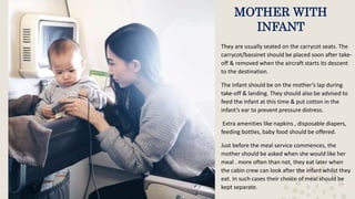 MOTHER WITH
INFANT
They are usually seated on the carrycot seats. The
carrycot/bassinet should be placed soon after take-
off & removed when the aircraft starts its descent
to the destination.
The infant should be on the mother’s lap during
take-off & landing. They should also be advised to
feed the infant at this time & put cotton in the
infant’s ear to prevent pressure distress.
Extra amenities like napkins , disposable diapers,
feeding bottles, baby food should be offered.
Just before the meal service commences, the
mother should be asked when she would like her
meal . more often than not, they eat later when
the cabin crew can look after the infant whilst they
eat. In such cases their choice of meal should be
kept separate.
 