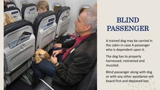BLIND
PASSENGER
A trained dog may be carried in
the cabin in-case A passenger
who is dependent upon it.
The dog has to properly
harnessed, restrained and
muzzled.
Blind passenger along with dog
or with any other assistance will
board first and deplaned last.
 