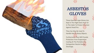 ASBESTOS
GLOVES
These Gauntlet-type Gloves Are
Kept In The Flight Deck And/ Or
In The Cabin To Protect The User
Against Heat/Fire.
They Can Also Be Used To
Handle Hot Or Sharp Objects.
Furthermore They Will Provide
Protection From Evaporative
Cooling At The Portable Fire
Extinguisher Nozzle During
Discharge.
 