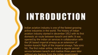 INTRODUCTION
Indian aviation industry is one of the fastest growing
airline industries in the world. The history of indian
aviation industry started in december 1912 with its first
domestic air route between karachi and delhi. It was
opened by the indian air services in collaboration with
the UK based imperial airways as an extension of
london-karachi flight of the imperial airways. Tata sons
ltd., The first indian airline, started a regular airmail
service between karachi and madras three years later
without any backing from the indian government.
 