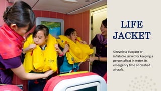 LIFE
JACKET
Sleeveless buoyant or
inflatable jacket for keeping a
person afloat in water. Its
emergency time or crashed
aircraft.
 