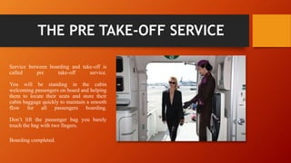 THE PRE TAKE-OFF SERVICE
Service between boarding and take-off is
called pre take-off service.
You will be standing in the cabin
welcoming passengers on board and helping
them to locate their seats and store their
cabin baggage quickly to maintain a smooth
flow for all passengers boarding.
Don’t lift the passenger bag you barely
touch the bag with two fingers.
Boarding completed.
 