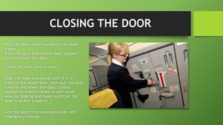 CLOSING THE DOOR
Hold the door assist handle on the door
frame.
Press the gust lock on the door support
arm to unlock the door.
Check the door area is clear.
Slide the door rearwards until it is in
front of the doorframe, then pull the door
inwards and lower the door control
handle for Airbus/rotate in anti clock
wise for Boeing and make sure that the
door is locked properly.
Arm the door in to evacuate slide raft
emergency mishap.
 