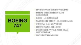 BOEING
747
 ENGINES: FOUR GENX-2B67 TURBOFANS
 TYPICAL CRUISING SPEED : MACH
0.855[855KM/H]
 RANGE: 14,815KM [8,000NM]
 MAX TAKE-OFF WEIGHT : 435,456 KG [960,000lb]
 WINGSPAN: 68.5M [224FT 9 INCH]
 LENGTH : 74.2M [249FT 6 INCH]
 PASSENGERS IN TYPICAL THREE- CLASS
CONFIGURATION
 COST: ABOUT $205 MILLION
 