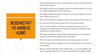 BOEING747
VSAIRBUS
A380
 Airbus and Boeing are the two giants when it comes to manufacturing
commercial airplanes.
 The A380 is the latest and biggest plane from Airbus while the 747 has
been Boeing’s flagship for quite some time.
 The biggest difference between the two is size as the A380 is certainly
much bigger than the 747.
 The Airbus A380 has a wingspan that is 15m longer to that of the 747.
 It is also about 50% heavier than the 747 even when empty.
 The size of the A380 is such that many airport runways are not
equipped to accommodate the huge planes and had to undergo major
renovations to make them fit.
 The major contributor to the A380’s considerable size is its 2nd deck,
which extends the full length of the entire plane.
 The 747 is also a double decker but its 2nd deck is just very short.
 The 747’s characteristic bulge at the front of the plane is the extent of
its 2nd deck.
 Because of the full length of the A380’s deck, it can accommodate way
more passengers than the 747 without extending its length by much.
 