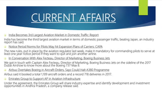 CURRENT AFFAIRS
 India Becomes 3rd Largest Aviation Market in Domestic Traffic: Report
India has become the third largest aviation market in terms of domestic passenger traffic, beating Japan, an industry
report has said.
 Notice Period Norms for Pilots May hit Expansion Plans of Carriers: CAPA
The new rules, put in place by the aviation regulator last week, make it mandatory for commanding pilots to serve at
least one year notice period if they want to quit and join another airline.
 In Conversation With Alex Fecteau, Director of Marketing, Boeing Business Jets
We got in touch with Captain Alex Fecteau, Director of Marketing, Boeing Business Jets on the sideline of the 2017
Dubai Airshow to know more about the Boeing 737 Max 8.
 Airbus Overtakes Boeing in Aircraft Orders, Says Could Halt A380 Programme
Airbus said it booked a total 1,109 aircraft orders and a record 718 deliveries in 2017.
 Emirates Group to Support AP in Aviation Infrastructure
Under the agreement, the Emirates Group will share industry expertise and identify development and investment
opportunities in Andhra Pradesh, a company release said.
 