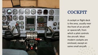 COCKPIT
A cockpit or flight deck
is the area, usually near
the front of an aircraft
or spacecraft, from
which a pilot controls
the aircraft. Most
modern cockpits are
enclosed, except on
some small aircraft.
 
