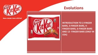 The original four-finger bar was
developed after a worker at
Rowntree’s York Factory put a
suggestion in a
recommendation box for a
snack that “a man could take to
work in his pack”. The bar
launched on 29 August 1935,
under the title of Rowntree’s
Chocolate Crisp (priced at 2d),
and was sold in London and
throughout Southern England.
The colour scheme and first
flavour variation to the brand
came in 1942, owing to World
War II, when food shortages
prompted an alteration in the
recipe. The flavour of Kit Kat
was changed to dark chocolate;
the packaging abandoned its
Chocolate Crisp title, and was
adorned in blue. After the war
the title was altered to Kit Kat
and resumed its original milk
recipe and red packaging.
Following on from its success in
the United Kingdom, in the
1940s Kit Kat was exported to
Canada, South Africa, Ireland,
Australia, and New Zealand
In June 1988 Nestlé acquired Kit
Kat through the purchase of
Rowntree’s. This gave Nestlé
global control over the brand,
production and distribution
increased with new facilities in
Japan and manufacturing
operations set up in Malaysia,
India and China.
INTRODUCTION TO 2-FINGER
BARS, 3-FINGER BARS, 4-
FINGER BARS, 6-FINGER BARS
AND 12- FINGER BARS (ONLY IN
USA)
 