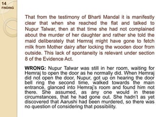 14
FINDING

That from the testimony of Bharti Mandal it is manifestly
clear that when she reached the flat and talked to
Nupur Talwar, then at that time she had not complained
about the murder of her daughter and rather she told the
maid deliberately that Hemraj might have gone to fetch
milk from Mother dairy after locking the wooden door from
outside. This lack of spontaneity is relevant under section
8 of the Evidence Act.
WRONG: Nupur Talwar was still in her room, waiting for
Hemraj to open the door as he normally did. When Hemraj
did not open the door, Nupur, got up on hearing the door
bell ring the second time, walked towards the main
entrance, glanced into Hemraj‟s room and found him not
there. She assumed, as any one would in these
circumstances, that he had gone out. She hadn‟t as yet
discovered that Aarushi had been murdered, so there was
no question of considering that possibility.

 