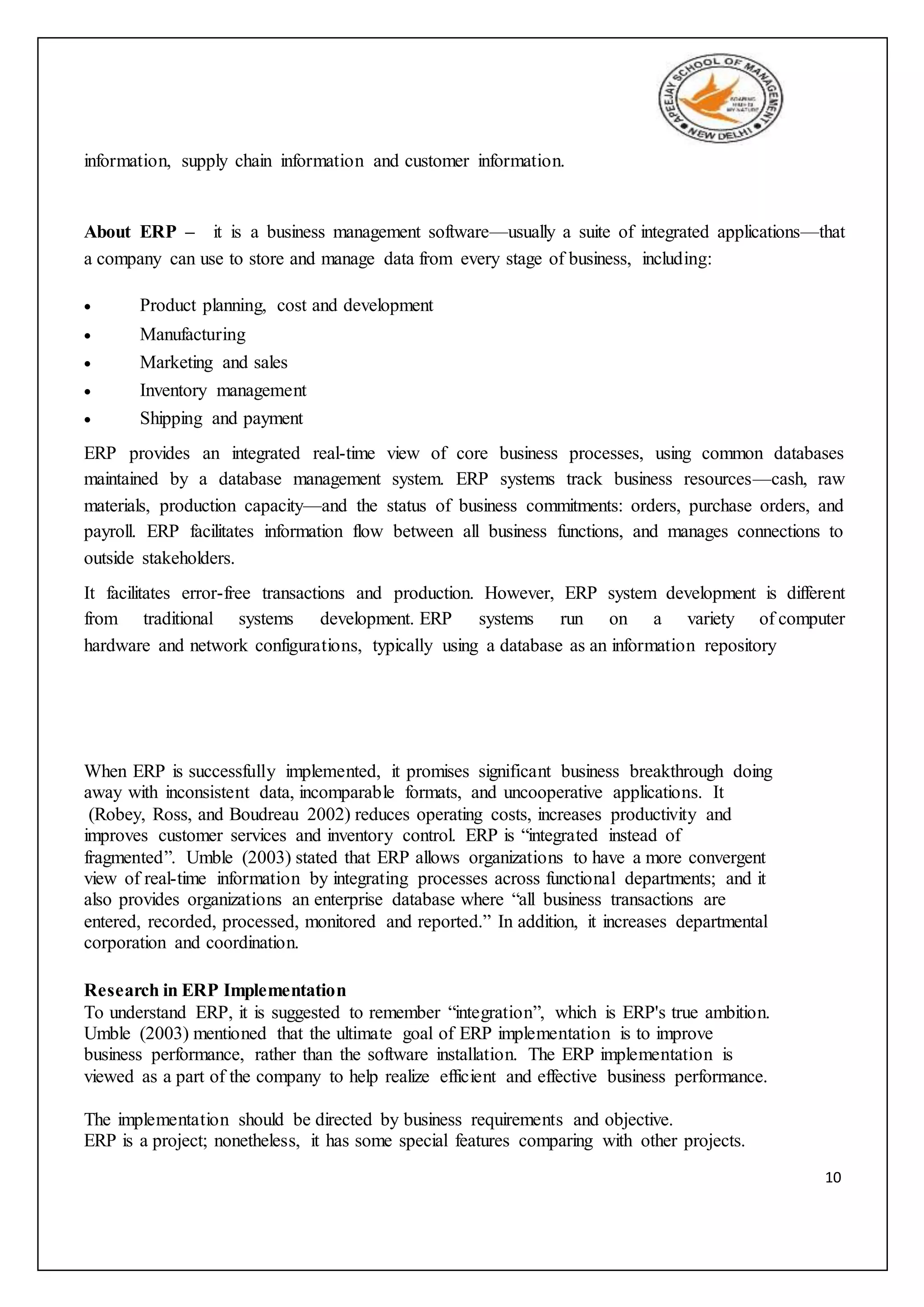 10
information, supply chain information and customer information.
About ERP – it is a business management software—usually a suite of integrated applications—that
a company can use to store and manage data from every stage of business, including:
 Product planning, cost and development
 Manufacturing
 Marketing and sales
 Inventory management
 Shipping and payment
ERP provides an integrated real-time view of core business processes, using common databases
maintained by a database management system. ERP systems track business resources—cash, raw
materials, production capacity—and the status of business commitments: orders, purchase orders, and
payroll. ERP facilitates information flow between all business functions, and manages connections to
outside stakeholders.
It facilitates error-free transactions and production. However, ERP system development is different
from traditional systems development. ERP systems run on a variety of computer
hardware and network configurations, typically using a database as an information repository
When ERP is successfully implemented, it promises significant business breakthrough doing
away with inconsistent data, incomparable formats, and uncooperative applications. It
(Robey, Ross, and Boudreau 2002) reduces operating costs, increases productivity and
improves customer services and inventory control. ERP is “integrated instead of
fragmented”. Umble (2003) stated that ERP allows organizations to have a more convergent
view of real-time information by integrating processes across functional departments; and it
also provides organizations an enterprise database where “all business transactions are
entered, recorded, processed, monitored and reported.” In addition, it increases departmental
corporation and coordination.
Research in ERP Implementation
To understand ERP, it is suggested to remember “integration”, which is ERP's true ambition.
Umble (2003) mentioned that the ultimate goal of ERP implementation is to improve
business performance, rather than the software installation. The ERP implementation is
viewed as a part of the company to help realize efficient and effective business performance.
The implementation should be directed by business requirements and objective.
ERP is a project; nonetheless, it has some special features comparing with other projects.
 