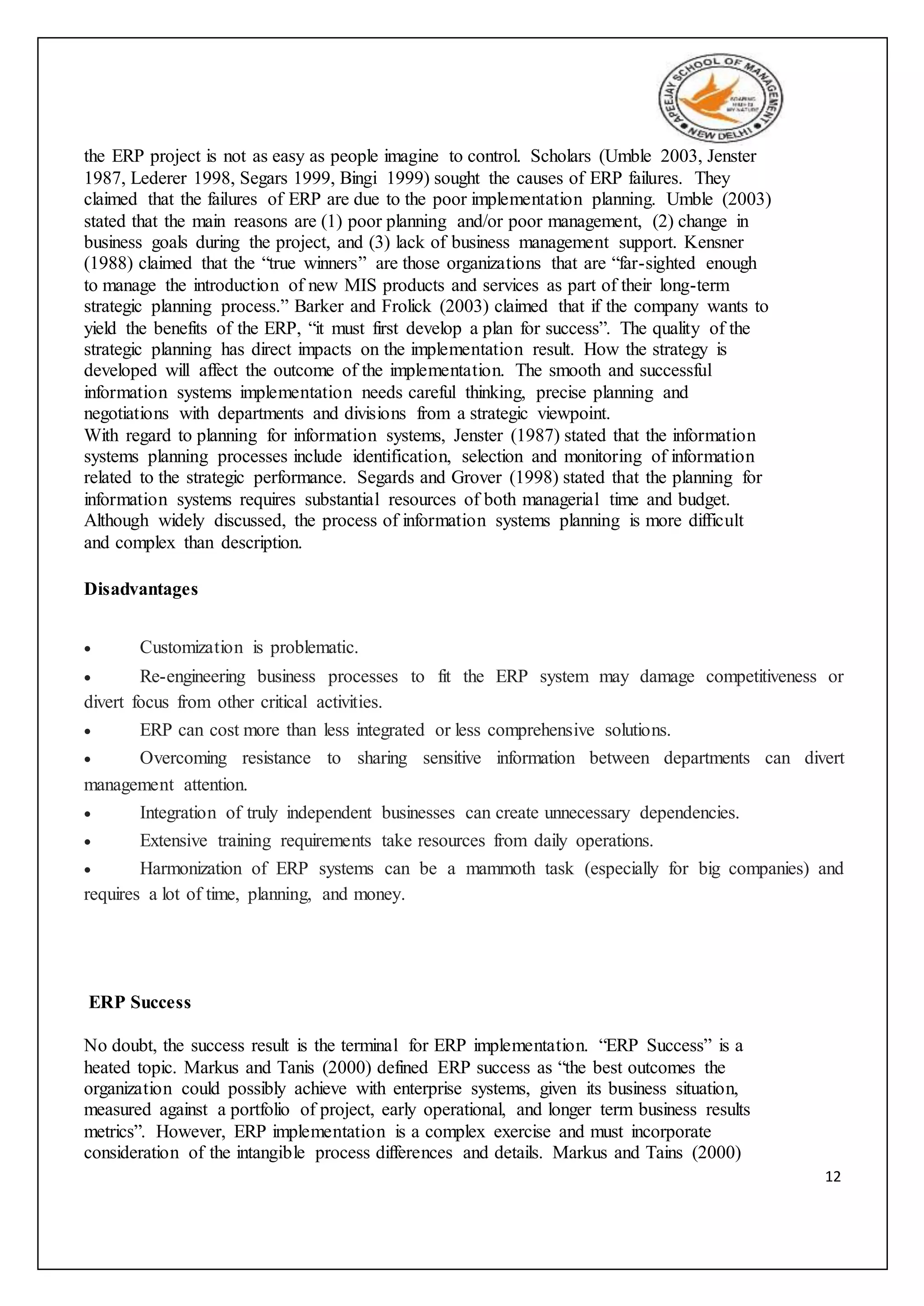 12
the ERP project is not as easy as people imagine to control. Scholars (Umble 2003, Jenster
1987, Lederer 1998, Segars 1999, Bingi 1999) sought the causes of ERP failures. They
claimed that the failures of ERP are due to the poor implementation planning. Umble (2003)
stated that the main reasons are (1) poor planning and/or poor management, (2) change in
business goals during the project, and (3) lack of business management support. Kensner
(1988) claimed that the “true winners” are those organizations that are “far-sighted enough
to manage the introduction of new MIS products and services as part of their long-term
strategic planning process.” Barker and Frolick (2003) claimed that if the company wants to
yield the benefits of the ERP, “it must first develop a plan for success”. The quality of the
strategic planning has direct impacts on the implementation result. How the strategy is
developed will affect the outcome of the implementation. The smooth and successful
information systems implementation needs careful thinking, precise planning and
negotiations with departments and divisions from a strategic viewpoint.
With regard to planning for information systems, Jenster (1987) stated that the information
systems planning processes include identification, selection and monitoring of information
related to the strategic performance. Segards and Grover (1998) stated that the planning for
information systems requires substantial resources of both managerial time and budget.
Although widely discussed, the process of information systems planning is more difficult
and complex than description.
Disadvantages
 Customization is problematic.
 Re-engineering business processes to fit the ERP system may damage competitiveness or
divert focus from other critical activities.
 ERP can cost more than less integrated or less comprehensive solutions.
 Overcoming resistance to sharing sensitive information between departments can divert
management attention.
 Integration of truly independent businesses can create unnecessary dependencies.
 Extensive training requirements take resources from daily operations.
 Harmonization of ERP systems can be a mammoth task (especially for big companies) and
requires a lot of time, planning, and money.
ERP Success
No doubt, the success result is the terminal for ERP implementation. “ERP Success” is a
heated topic. Markus and Tanis (2000) defined ERP success as “the best outcomes the
organization could possibly achieve with enterprise systems, given its business situation,
measured against a portfolio of project, early operational, and longer term business results
metrics”. However, ERP implementation is a complex exercise and must incorporate
consideration of the intangible process differences and details. Markus and Tains (2000)
 