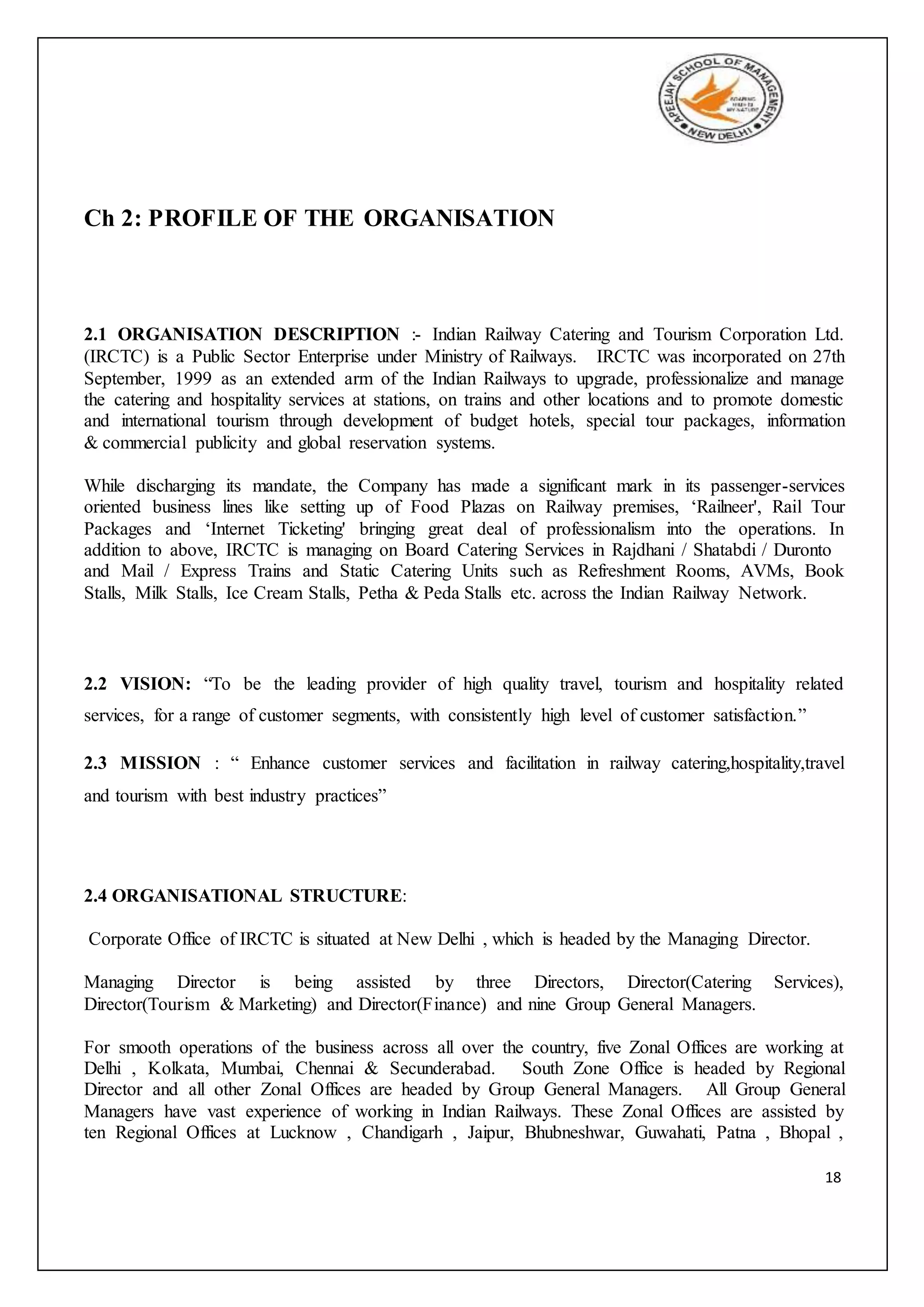 18
Ch 2: PROFILE OF THE ORGANISATION
2.1 ORGANISATION DESCRIPTION :- Indian Railway Catering and Tourism Corporation Ltd.
(IRCTC) is a Public Sector Enterprise under Ministry of Railways. IRCTC was incorporated on 27th
September, 1999 as an extended arm of the Indian Railways to upgrade, professionalize and manage
the catering and hospitality services at stations, on trains and other locations and to promote domestic
and international tourism through development of budget hotels, special tour packages, information
& commercial publicity and global reservation systems.
While discharging its mandate, the Company has made a significant mark in its passenger-services
oriented business lines like setting up of Food Plazas on Railway premises, ‘Railneer', Rail Tour
Packages and ‘Internet Ticketing' bringing great deal of professionalism into the operations. In
addition to above, IRCTC is managing on Board Catering Services in Rajdhani / Shatabdi / Duronto
and Mail / Express Trains and Static Catering Units such as Refreshment Rooms, AVMs, Book
Stalls, Milk Stalls, Ice Cream Stalls, Petha & Peda Stalls etc. across the Indian Railway Network.
2.2 VISION: “To be the leading provider of high quality travel, tourism and hospitality related
services, for a range of customer segments, with consistently high level of customer satisfaction.”
2.3 MISSION : “ Enhance customer services and facilitation in railway catering,hospitality,travel
and tourism with best industry practices”
2.4 ORGANISATIONAL STRUCTURE:
Corporate Office of IRCTC is situated at New Delhi , which is headed by the Managing Director.
Managing Director is being assisted by three Directors, Director(Catering Services),
Director(Tourism & Marketing) and Director(Finance) and nine Group General Managers.
For smooth operations of the business across all over the country, five Zonal Offices are working at
Delhi , Kolkata, Mumbai, Chennai & Secunderabad. South Zone Office is headed by Regional
Director and all other Zonal Offices are headed by Group General Managers. All Group General
Managers have vast experience of working in Indian Railways. These Zonal Offices are assisted by
ten Regional Offices at Lucknow , Chandigarh , Jaipur, Bhubneshwar, Guwahati, Patna , Bhopal ,
 