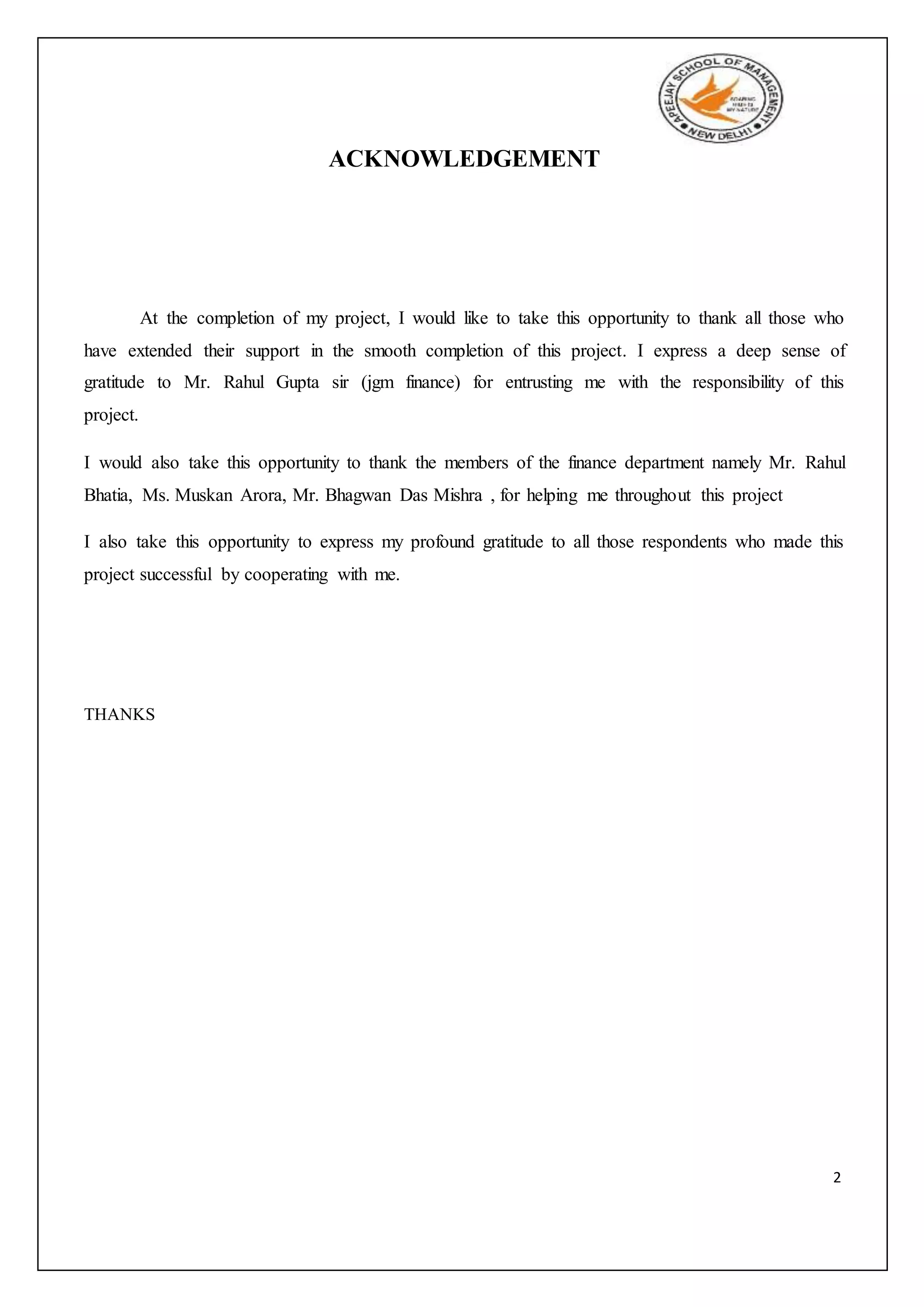 2
ACKNOWLEDGEMENT
At the completion of my project, I would like to take this opportunity to thank all those who
have extended their support in the smooth completion of this project. I express a deep sense of
gratitude to Mr. Rahul Gupta sir (jgm finance) for entrusting me with the responsibility of this
project.
I would also take this opportunity to thank the members of the finance department namely Mr. Rahul
Bhatia, Ms. Muskan Arora, Mr. Bhagwan Das Mishra , for helping me throughout this project
I also take this opportunity to express my profound gratitude to all those respondents who made this
project successful by cooperating with me.
THANKS
 