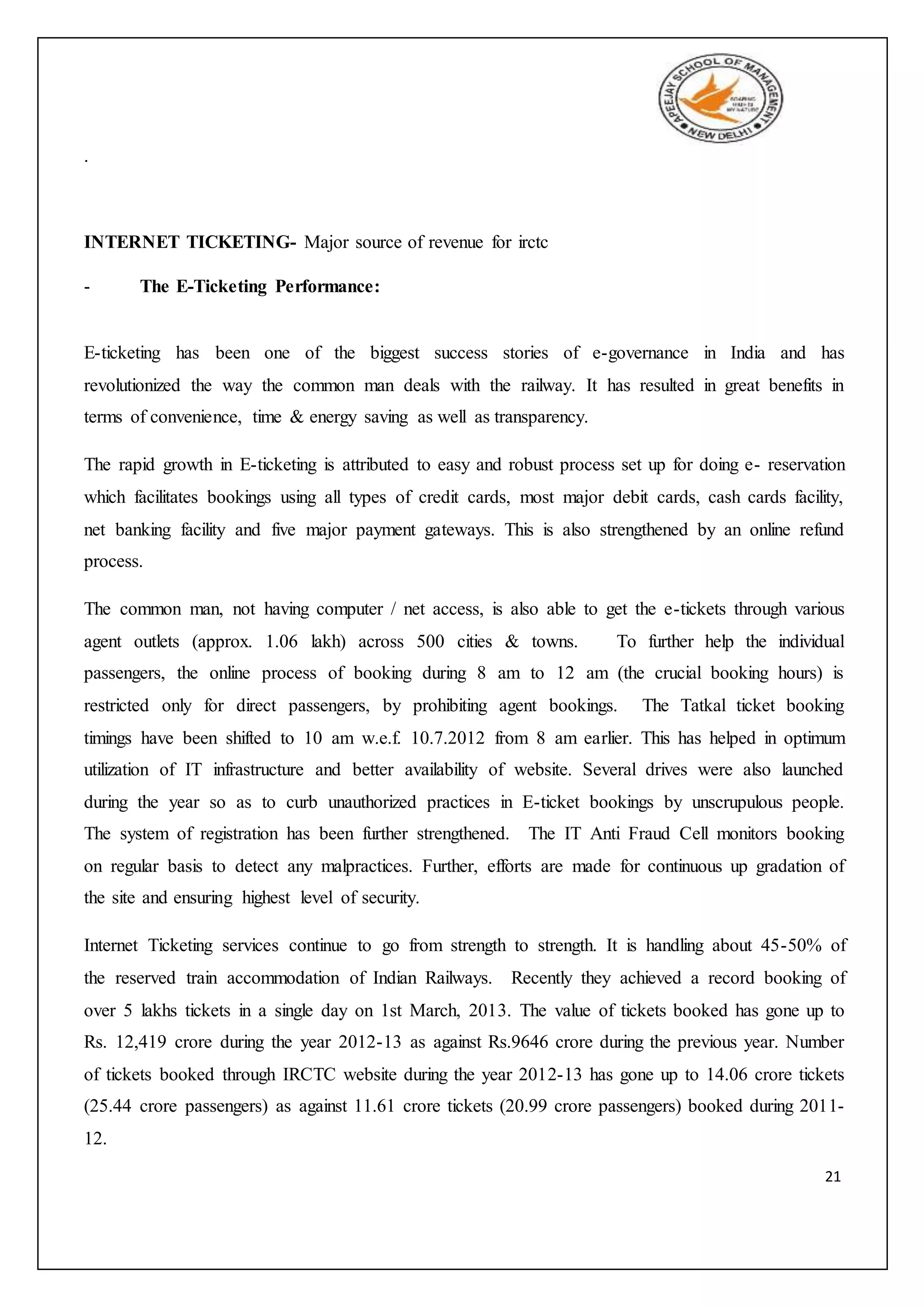 21
.
INTERNET TICKETING- Major source of revenue for irctc
- The E-Ticketing Performance:
E-ticketing has been one of the biggest success stories of e-governance in India and has
revolutionized the way the common man deals with the railway. It has resulted in great benefits in
terms of convenience, time & energy saving as well as transparency.
The rapid growth in E-ticketing is attributed to easy and robust process set up for doing e- reservation
which facilitates bookings using all types of credit cards, most major debit cards, cash cards facility,
net banking facility and five major payment gateways. This is also strengthened by an online refund
process.
The common man, not having computer / net access, is also able to get the e-tickets through various
agent outlets (approx. 1.06 lakh) across 500 cities & towns. To further help the individual
passengers, the online process of booking during 8 am to 12 am (the crucial booking hours) is
restricted only for direct passengers, by prohibiting agent bookings. The Tatkal ticket booking
timings have been shifted to 10 am w.e.f. 10.7.2012 from 8 am earlier. This has helped in optimum
utilization of IT infrastructure and better availability of website. Several drives were also launched
during the year so as to curb unauthorized practices in E-ticket bookings by unscrupulous people.
The system of registration has been further strengthened. The IT Anti Fraud Cell monitors booking
on regular basis to detect any malpractices. Further, efforts are made for continuous up gradation of
the site and ensuring highest level of security.
Internet Ticketing services continue to go from strength to strength. It is handling about 45-50% of
the reserved train accommodation of Indian Railways. Recently they achieved a record booking of
over 5 lakhs tickets in a single day on 1st March, 2013. The value of tickets booked has gone up to
Rs. 12,419 crore during the year 2012-13 as against Rs.9646 crore during the previous year. Number
of tickets booked through IRCTC website during the year 2012-13 has gone up to 14.06 crore tickets
(25.44 crore passengers) as against 11.61 crore tickets (20.99 crore passengers) booked during 2011-
12.
 