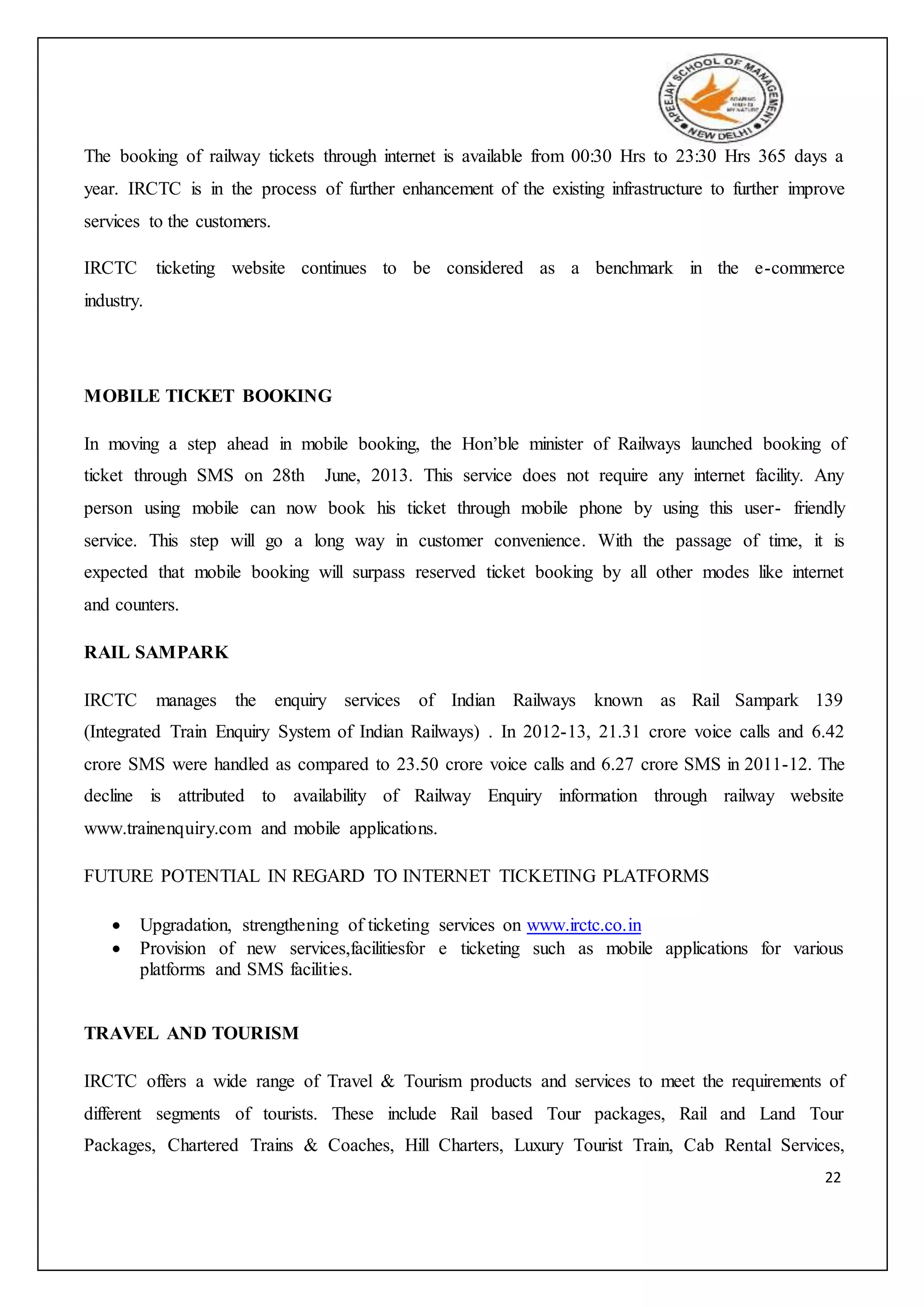 22
The booking of railway tickets through internet is available from 00:30 Hrs to 23:30 Hrs 365 days a
year. IRCTC is in the process of further enhancement of the existing infrastructure to further improve
services to the customers.
IRCTC ticketing website continues to be considered as a benchmark in the e-commerce
industry.
MOBILE TICKET BOOKING
In moving a step ahead in mobile booking, the Hon’ble minister of Railways launched booking of
ticket through SMS on 28th June, 2013. This service does not require any internet facility. Any
person using mobile can now book his ticket through mobile phone by using this user- friendly
service. This step will go a long way in customer convenience. With the passage of time, it is
expected that mobile booking will surpass reserved ticket booking by all other modes like internet
and counters.
RAIL SAMPARK
IRCTC manages the enquiry services of Indian Railways known as Rail Sampark 139
(Integrated Train Enquiry System of Indian Railways) . In 2012-13, 21.31 crore voice calls and 6.42
crore SMS were handled as compared to 23.50 crore voice calls and 6.27 crore SMS in 2011-12. The
decline is attributed to availability of Railway Enquiry information through railway website
www.trainenquiry.com and mobile applications.
FUTURE POTENTIAL IN REGARD TO INTERNET TICKETING PLATFORMS
 Upgradation, strengthening of ticketing services on www.irctc.co.in
 Provision of new services,facilitiesfor e ticketing such as mobile applications for various
platforms and SMS facilities.
TRAVEL AND TOURISM
IRCTC offers a wide range of Travel & Tourism products and services to meet the requirements of
different segments of tourists. These include Rail based Tour packages, Rail and Land Tour
Packages, Chartered Trains & Coaches, Hill Charters, Luxury Tourist Train, Cab Rental Services,
 