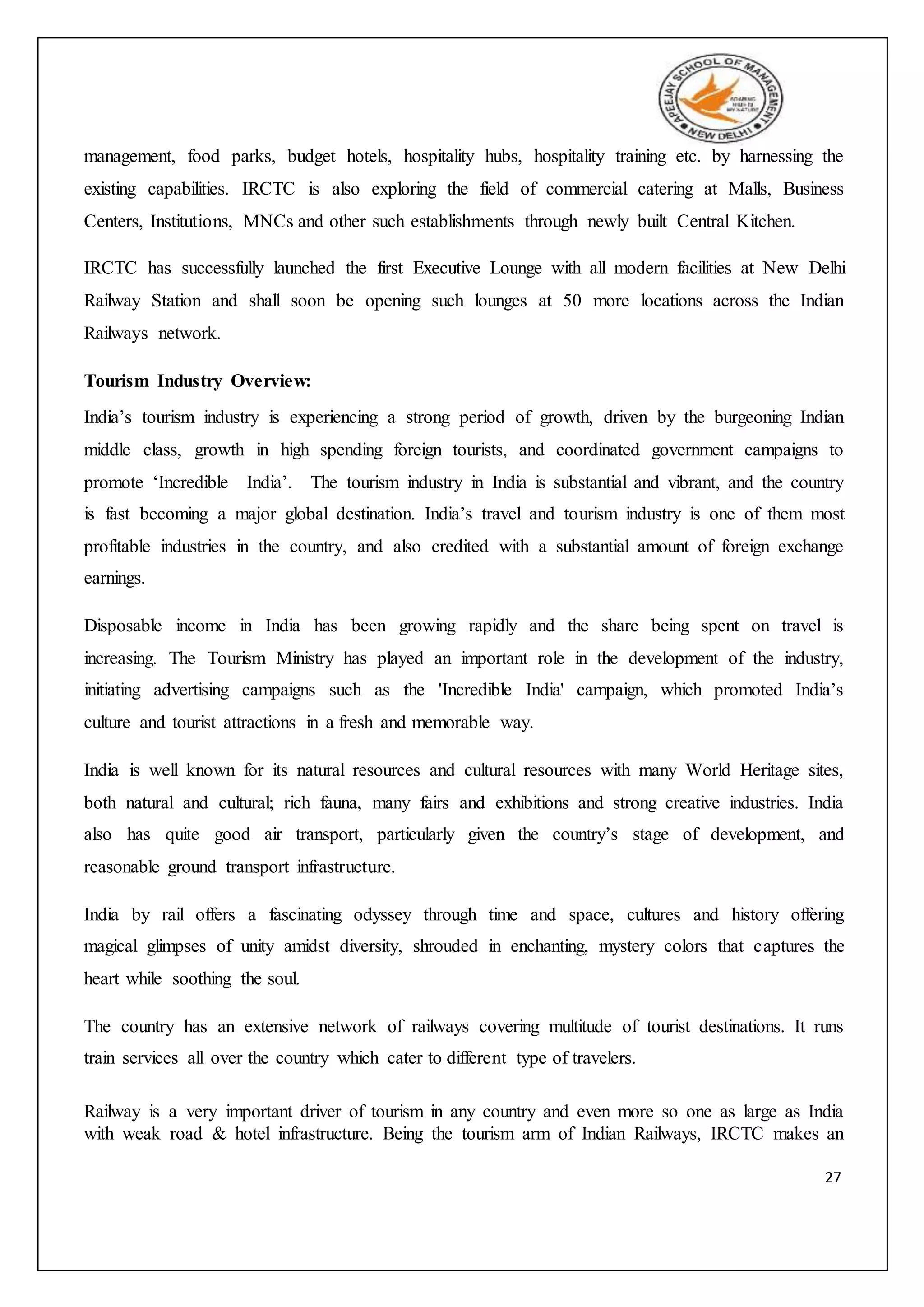 27
management, food parks, budget hotels, hospitality hubs, hospitality training etc. by harnessing the
existing capabilities. IRCTC is also exploring the field of commercial catering at Malls, Business
Centers, Institutions, MNCs and other such establishments through newly built Central Kitchen.
IRCTC has successfully launched the first Executive Lounge with all modern facilities at New Delhi
Railway Station and shall soon be opening such lounges at 50 more locations across the Indian
Railways network.
Tourism Industry Overview:
India’s tourism industry is experiencing a strong period of growth, driven by the burgeoning Indian
middle class, growth in high spending foreign tourists, and coordinated government campaigns to
promote ‘Incredible India’. The tourism industry in India is substantial and vibrant, and the country
is fast becoming a major global destination. India’s travel and tourism industry is one of them most
profitable industries in the country, and also credited with a substantial amount of foreign exchange
earnings.
Disposable income in India has been growing rapidly and the share being spent on travel is
increasing. The Tourism Ministry has played an important role in the development of the industry,
initiating advertising campaigns such as the 'Incredible India' campaign, which promoted India’s
culture and tourist attractions in a fresh and memorable way.
India is well known for its natural resources and cultural resources with many World Heritage sites,
both natural and cultural; rich fauna, many fairs and exhibitions and strong creative industries. India
also has quite good air transport, particularly given the country’s stage of development, and
reasonable ground transport infrastructure.
India by rail offers a fascinating odyssey through time and space, cultures and history offering
magical glimpses of unity amidst diversity, shrouded in enchanting, mystery colors that captures the
heart while soothing the soul.
The country has an extensive network of railways covering multitude of tourist destinations. It runs
train services all over the country which cater to different type of travelers.
Railway is a very important driver of tourism in any country and even more so one as large as India
with weak road & hotel infrastructure. Being the tourism arm of Indian Railways, IRCTC makes an
 