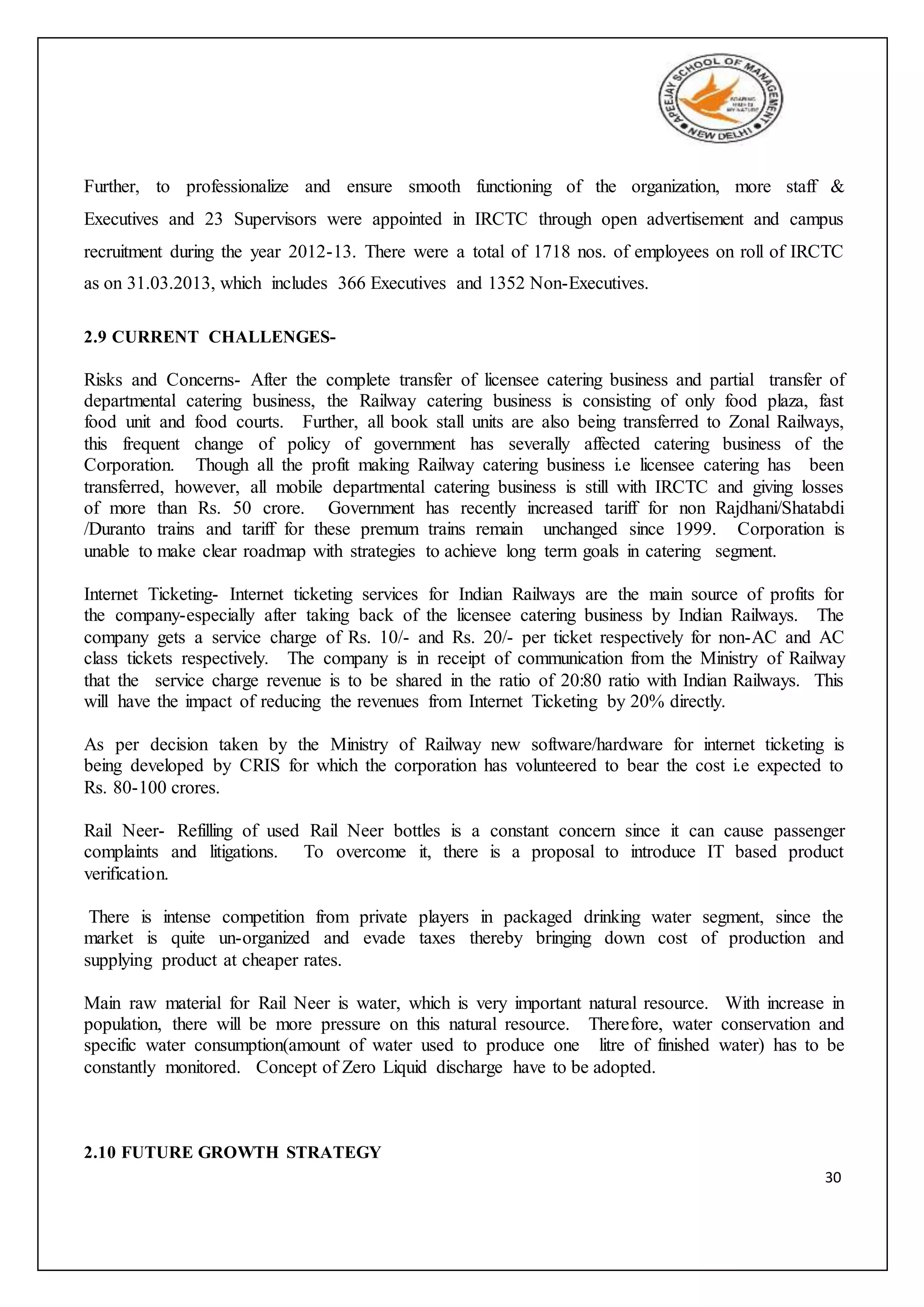 30
Further, to professionalize and ensure smooth functioning of the organization, more staff &
Executives and 23 Supervisors were appointed in IRCTC through open advertisement and campus
recruitment during the year 2012-13. There were a total of 1718 nos. of employees on roll of IRCTC
as on 31.03.2013, which includes 366 Executives and 1352 Non-Executives.
2.9 CURRENT CHALLENGES-
Risks and Concerns- After the complete transfer of licensee catering business and partial transfer of
departmental catering business, the Railway catering business is consisting of only food plaza, fast
food unit and food courts. Further, all book stall units are also being transferred to Zonal Railways,
this frequent change of policy of government has severally affected catering business of the
Corporation. Though all the profit making Railway catering business i.e licensee catering has been
transferred, however, all mobile departmental catering business is still with IRCTC and giving losses
of more than Rs. 50 crore. Government has recently increased tariff for non Rajdhani/Shatabdi
/Duranto trains and tariff for these premum trains remain unchanged since 1999. Corporation is
unable to make clear roadmap with strategies to achieve long term goals in catering segment.
Internet Ticketing- Internet ticketing services for Indian Railways are the main source of profits for
the company-especially after taking back of the licensee catering business by Indian Railways. The
company gets a service charge of Rs. 10/- and Rs. 20/- per ticket respectively for non-AC and AC
class tickets respectively. The company is in receipt of communication from the Ministry of Railway
that the service charge revenue is to be shared in the ratio of 20:80 ratio with Indian Railways. This
will have the impact of reducing the revenues from Internet Ticketing by 20% directly.
As per decision taken by the Ministry of Railway new software/hardware for internet ticketing is
being developed by CRIS for which the corporation has volunteered to bear the cost i.e expected to
Rs. 80-100 crores.
Rail Neer- Refilling of used Rail Neer bottles is a constant concern since it can cause passenger
complaints and litigations. To overcome it, there is a proposal to introduce IT based product
verification.
There is intense competition from private players in packaged drinking water segment, since the
market is quite un-organized and evade taxes thereby bringing down cost of production and
supplying product at cheaper rates.
Main raw material for Rail Neer is water, which is very important natural resource. With increase in
population, there will be more pressure on this natural resource. Therefore, water conservation and
specific water consumption(amount of water used to produce one litre of finished water) has to be
constantly monitored. Concept of Zero Liquid discharge have to be adopted.
2.10 FUTURE GROWTH STRATEGY
 