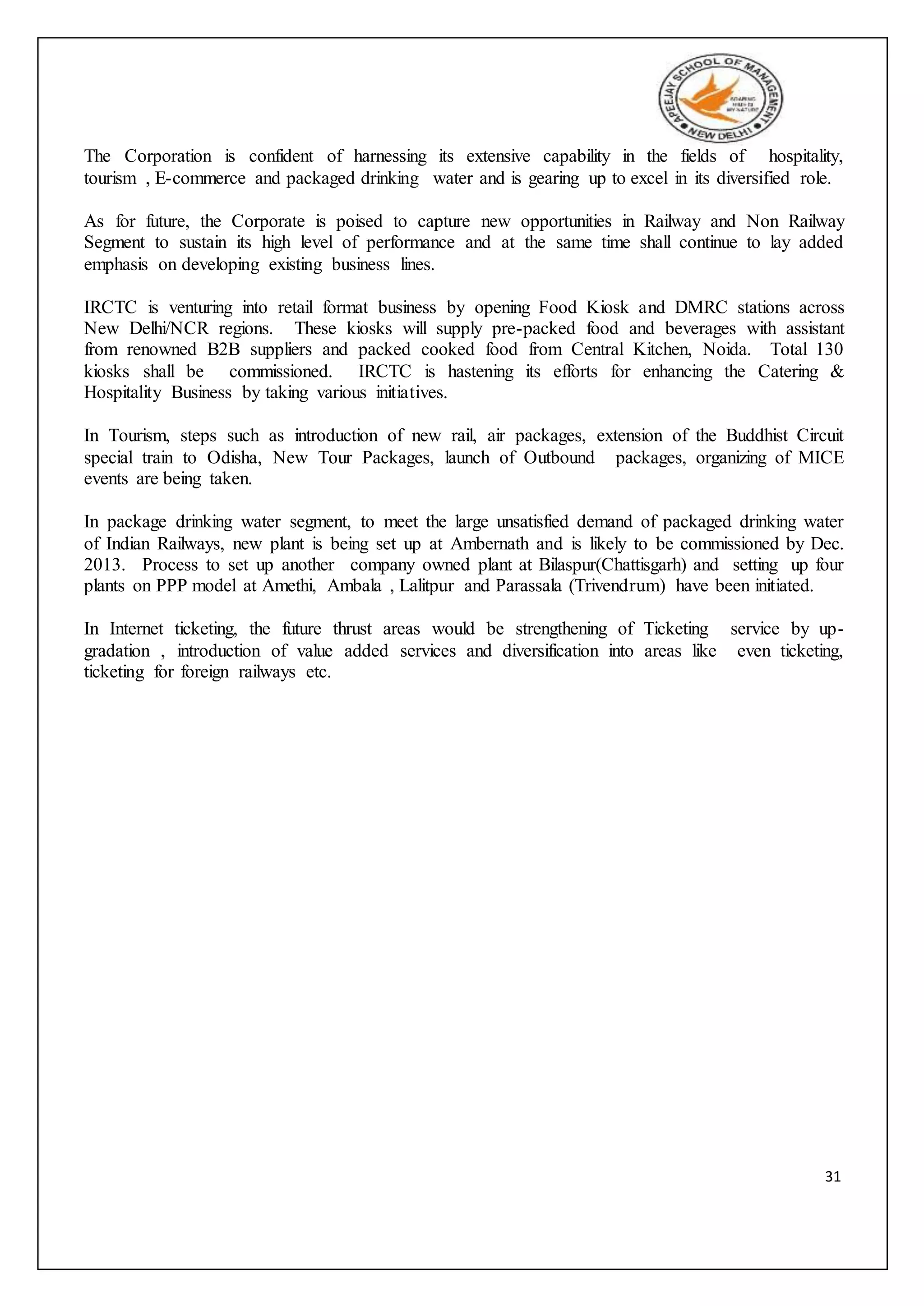31
The Corporation is confident of harnessing its extensive capability in the fields of hospitality,
tourism , E-commerce and packaged drinking water and is gearing up to excel in its diversified role.
As for future, the Corporate is poised to capture new opportunities in Railway and Non Railway
Segment to sustain its high level of performance and at the same time shall continue to lay added
emphasis on developing existing business lines.
IRCTC is venturing into retail format business by opening Food Kiosk and DMRC stations across
New Delhi/NCR regions. These kiosks will supply pre-packed food and beverages with assistant
from renowned B2B suppliers and packed cooked food from Central Kitchen, Noida. Total 130
kiosks shall be commissioned. IRCTC is hastening its efforts for enhancing the Catering &
Hospitality Business by taking various initiatives.
In Tourism, steps such as introduction of new rail, air packages, extension of the Buddhist Circuit
special train to Odisha, New Tour Packages, launch of Outbound packages, organizing of MICE
events are being taken.
In package drinking water segment, to meet the large unsatisfied demand of packaged drinking water
of Indian Railways, new plant is being set up at Ambernath and is likely to be commissioned by Dec.
2013. Process to set up another company owned plant at Bilaspur(Chattisgarh) and setting up four
plants on PPP model at Amethi, Ambala , Lalitpur and Parassala (Trivendrum) have been initiated.
In Internet ticketing, the future thrust areas would be strengthening of Ticketing service by up-
gradation , introduction of value added services and diversification into areas like even ticketing,
ticketing for foreign railways etc.
 