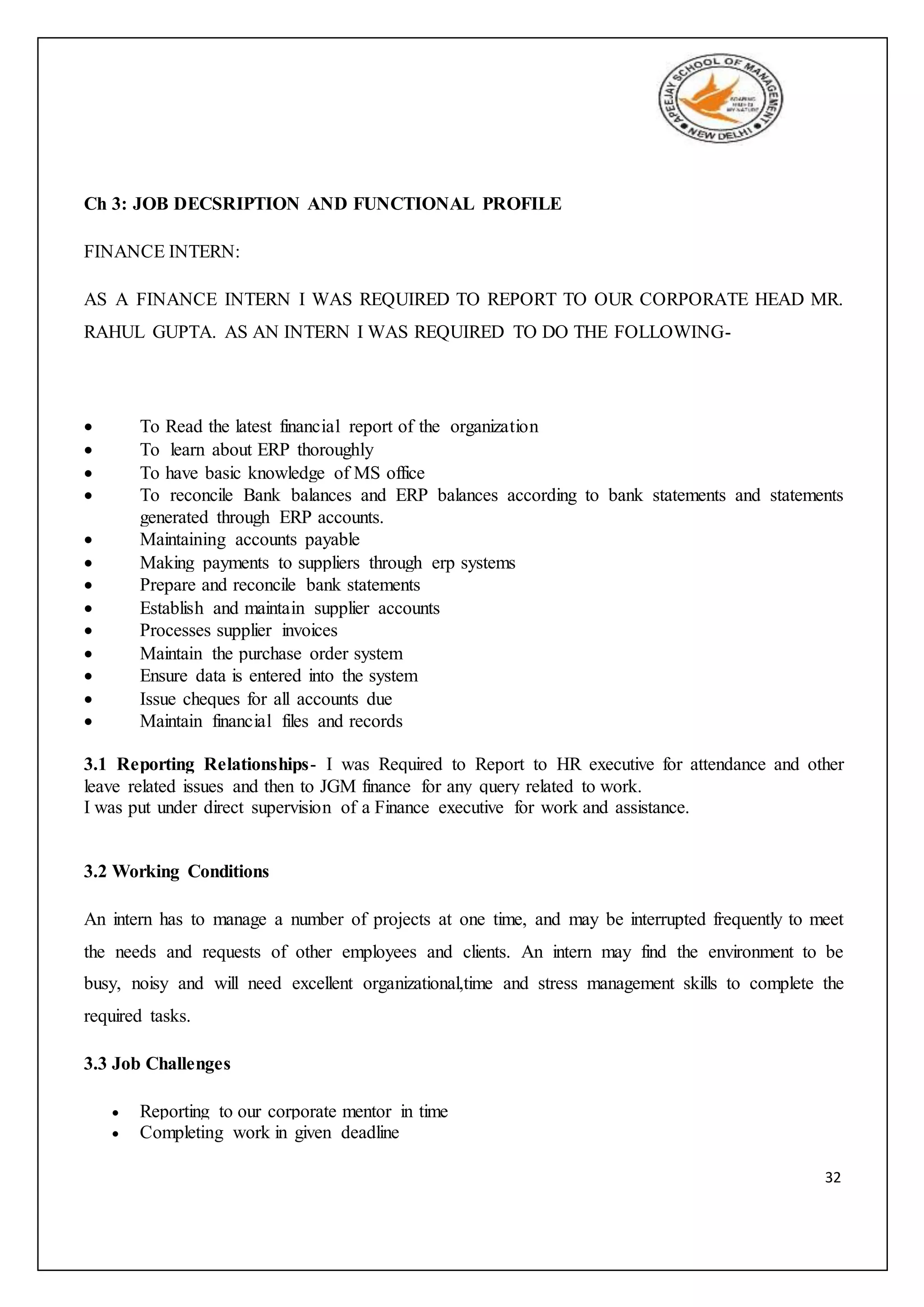 32
Ch 3: JOB DECSRIPTION AND FUNCTIONAL PROFILE
FINANCE INTERN:
AS A FINANCE INTERN I WAS REQUIRED TO REPORT TO OUR CORPORATE HEAD MR.
RAHUL GUPTA. AS AN INTERN I WAS REQUIRED TO DO THE FOLLOWING-
 To Read the latest financial report of the organization
 To learn about ERP thoroughly
 To have basic knowledge of MS office
 To reconcile Bank balances and ERP balances according to bank statements and statements
generated through ERP accounts.
 Maintaining accounts payable
 Making payments to suppliers through erp systems
 Prepare and reconcile bank statements
 Establish and maintain supplier accounts
 Processes supplier invoices
 Maintain the purchase order system
 Ensure data is entered into the system
 Issue cheques for all accounts due
 Maintain financial files and records
3.1 Reporting Relationships- I was Required to Report to HR executive for attendance and other
leave related issues and then to JGM finance for any query related to work.
I was put under direct supervision of a Finance executive for work and assistance.
3.2 Working Conditions
An intern has to manage a number of projects at one time, and may be interrupted frequently to meet
the needs and requests of other employees and clients. An intern may find the environment to be
busy, noisy and will need excellent organizational,time and stress management skills to complete the
required tasks.
3.3 Job Challenges
 Reporting to our corporate mentor in time
 Completing work in given deadline
 