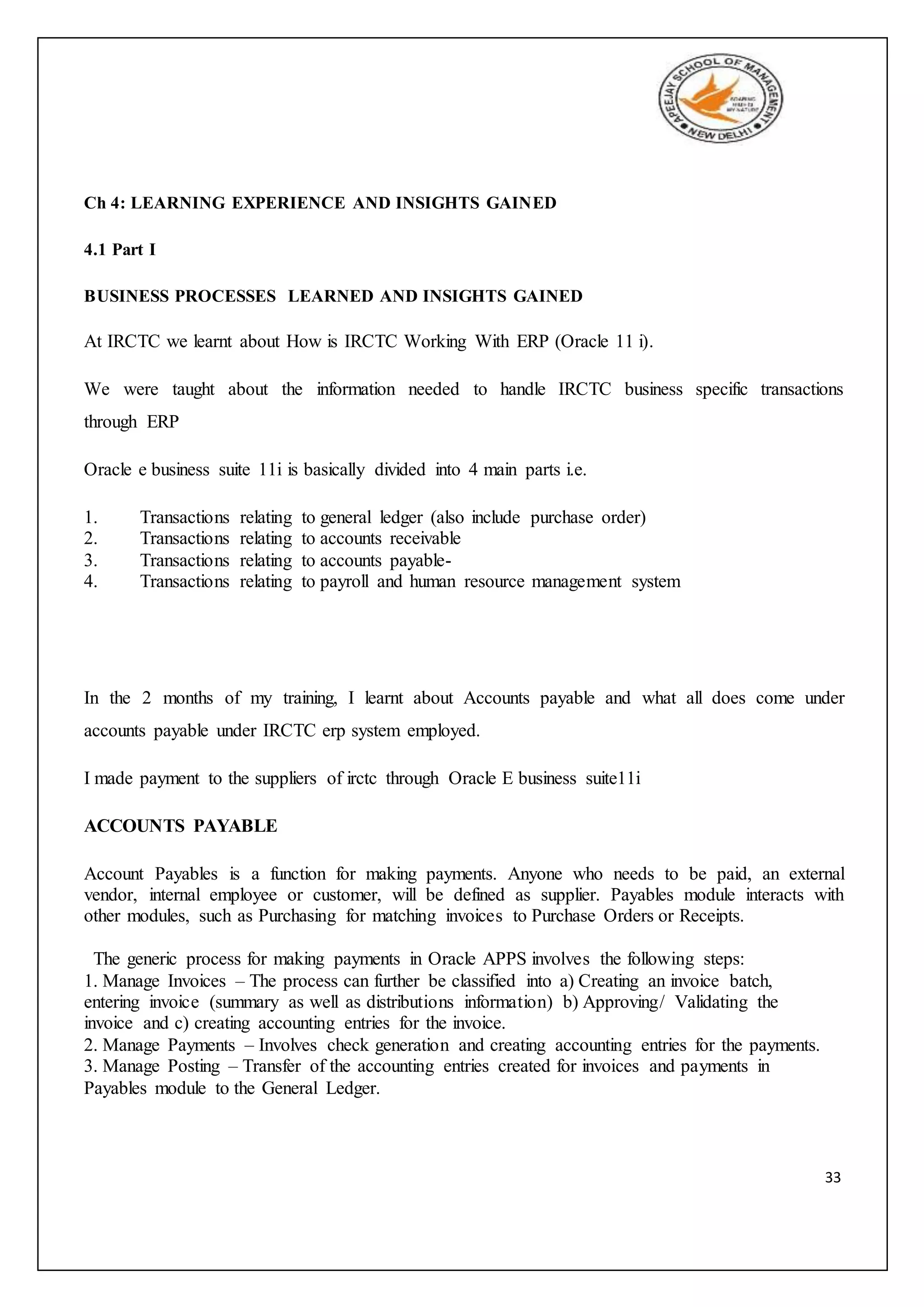 33
Ch 4: LEARNING EXPERIENCE AND INSIGHTS GAINED
4.1 Part I
BUSINESS PROCESSES LEARNED AND INSIGHTS GAINED
At IRCTC we learnt about How is IRCTC Working With ERP (Oracle 11 i).
We were taught about the information needed to handle IRCTC business specific transactions
through ERP
Oracle e business suite 11i is basically divided into 4 main parts i.e.
1. Transactions relating to general ledger (also include purchase order)
2. Transactions relating to accounts receivable
3. Transactions relating to accounts payable-
4. Transactions relating to payroll and human resource management system
In the 2 months of my training, I learnt about Accounts payable and what all does come under
accounts payable under IRCTC erp system employed.
I made payment to the suppliers of irctc through Oracle E business suite11i
ACCOUNTS PAYABLE
Account Payables is a function for making payments. Anyone who needs to be paid, an external
vendor, internal employee or customer, will be defined as supplier. Payables module interacts with
other modules, such as Purchasing for matching invoices to Purchase Orders or Receipts.
The generic process for making payments in Oracle APPS involves the following steps:
1. Manage Invoices – The process can further be classified into a) Creating an invoice batch,
entering invoice (summary as well as distributions information) b) Approving/ Validating the
invoice and c) creating accounting entries for the invoice.
2. Manage Payments – Involves check generation and creating accounting entries for the payments.
3. Manage Posting – Transfer of the accounting entries created for invoices and payments in
Payables module to the General Ledger.
 