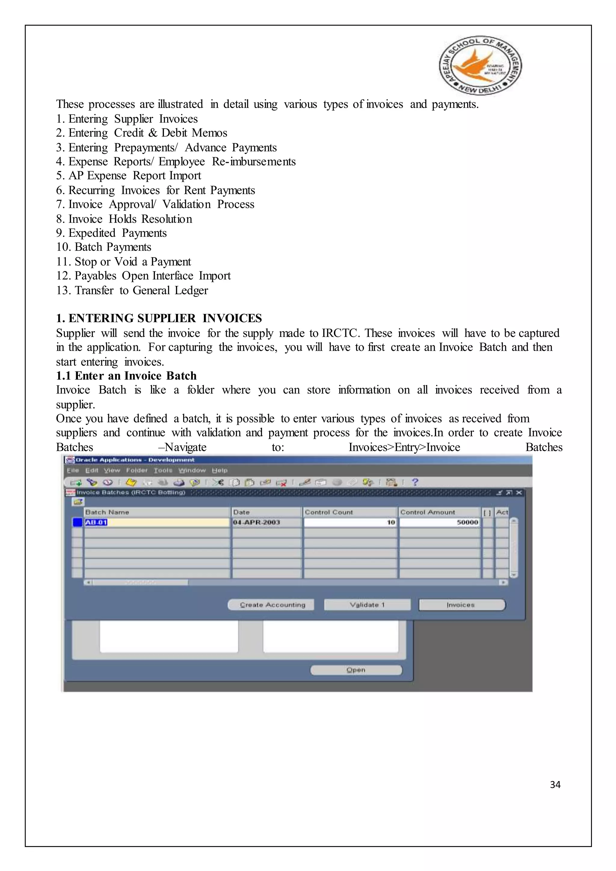 34
These processes are illustrated in detail using various types of invoices and payments.
1. Entering Supplier Invoices
2. Entering Credit & Debit Memos
3. Entering Prepayments/ Advance Payments
4. Expense Reports/ Employee Re-imbursements
5. AP Expense Report Import
6. Recurring Invoices for Rent Payments
7. Invoice Approval/ Validation Process
8. Invoice Holds Resolution
9. Expedited Payments
10. Batch Payments
11. Stop or Void a Payment
12. Payables Open Interface Import
13. Transfer to General Ledger
1. ENTERING SUPPLIER INVOICES
Supplier will send the invoice for the supply made to IRCTC. These invoices will have to be captured
in the application. For capturing the invoices, you will have to first create an Invoice Batch and then
start entering invoices.
1.1 Enter an Invoice Batch
Invoice Batch is like a folder where you can store information on all invoices received from a
supplier.
Once you have defined a batch, it is possible to enter various types of invoices as received from
suppliers and continue with validation and payment process for the invoices.In order to create Invoice
Batches –Navigate to: Invoices>Entry>Invoice Batches
 