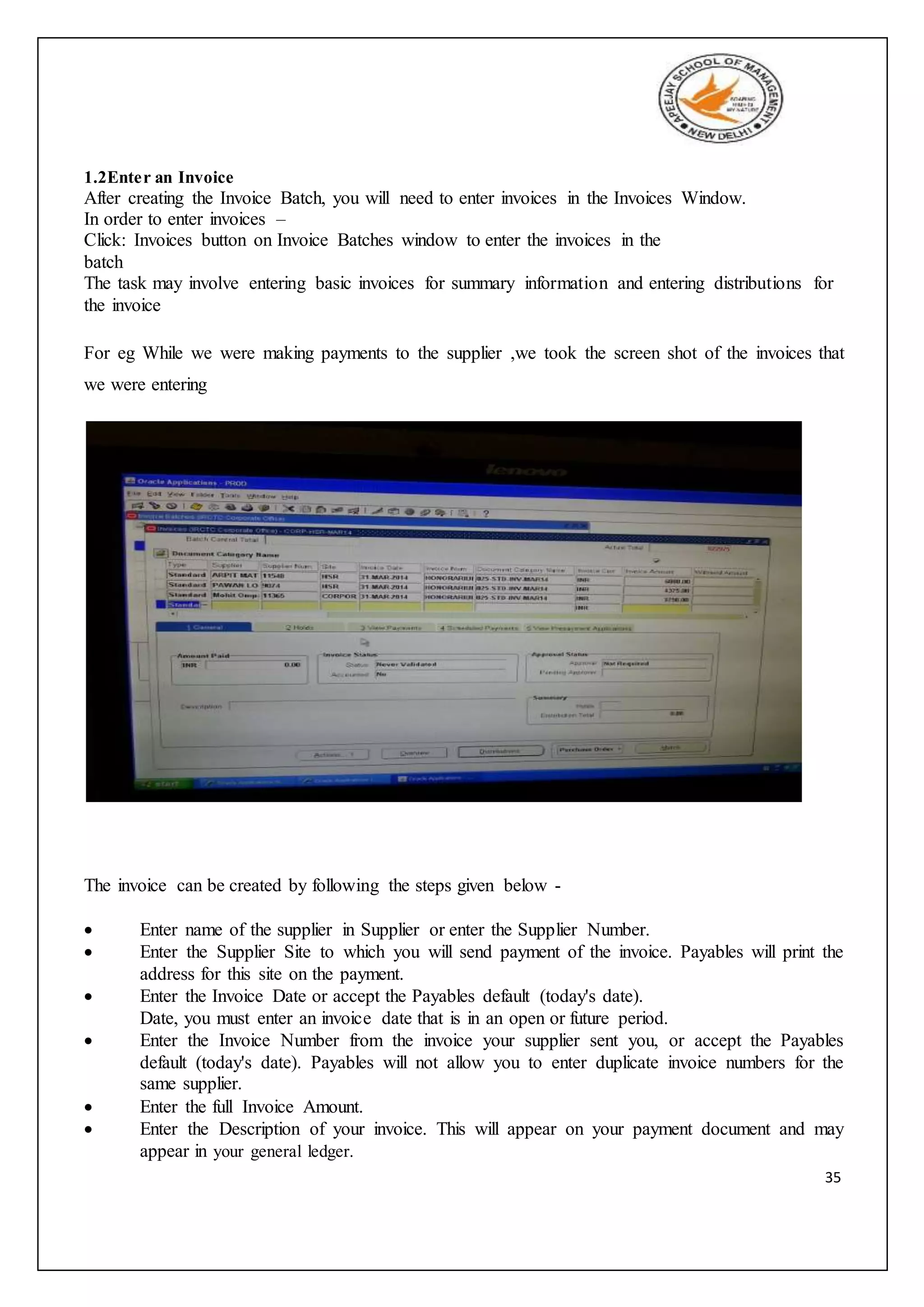 35
1.2Enter an Invoice
After creating the Invoice Batch, you will need to enter invoices in the Invoices Window.
In order to enter invoices –
Click: Invoices button on Invoice Batches window to enter the invoices in the
batch
The task may involve entering basic invoices for summary information and entering distributions for
the invoice
For eg While we were making payments to the supplier ,we took the screen shot of the invoices that
we were entering
The invoice can be created by following the steps given below -
 Enter name of the supplier in Supplier or enter the Supplier Number.
 Enter the Supplier Site to which you will send payment of the invoice. Payables will print the
address for this site on the payment.
 Enter the Invoice Date or accept the Payables default (today's date).
Date, you must enter an invoice date that is in an open or future period.
 Enter the Invoice Number from the invoice your supplier sent you, or accept the Payables
default (today's date). Payables will not allow you to enter duplicate invoice numbers for the
same supplier.
 Enter the full Invoice Amount.
 Enter the Description of your invoice. This will appear on your payment document and may
appear in your general ledger.
 