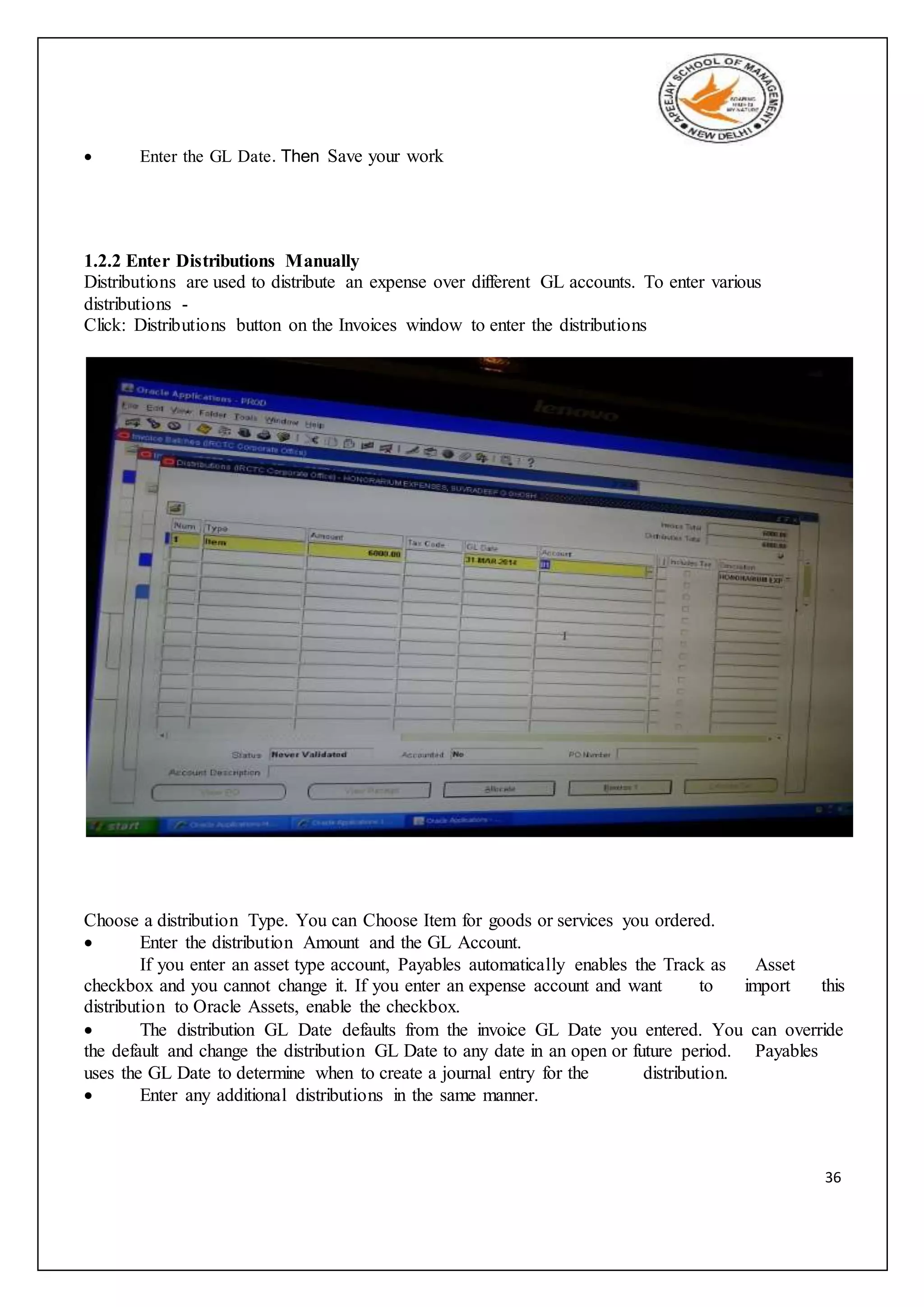 36
 Enter the GL Date. Then Save your work
1.2.2 Enter Distributions Manually
Distributions are used to distribute an expense over different GL accounts. To enter various
distributions -
Click: Distributions button on the Invoices window to enter the distributions
Choose a distribution Type. You can Choose Item for goods or services you ordered.
 Enter the distribution Amount and the GL Account.
If you enter an asset type account, Payables automatically enables the Track as Asset
checkbox and you cannot change it. If you enter an expense account and want to import this
distribution to Oracle Assets, enable the checkbox.
 The distribution GL Date defaults from the invoice GL Date you entered. You can override
the default and change the distribution GL Date to any date in an open or future period. Payables
uses the GL Date to determine when to create a journal entry for the distribution.
 Enter any additional distributions in the same manner.
 