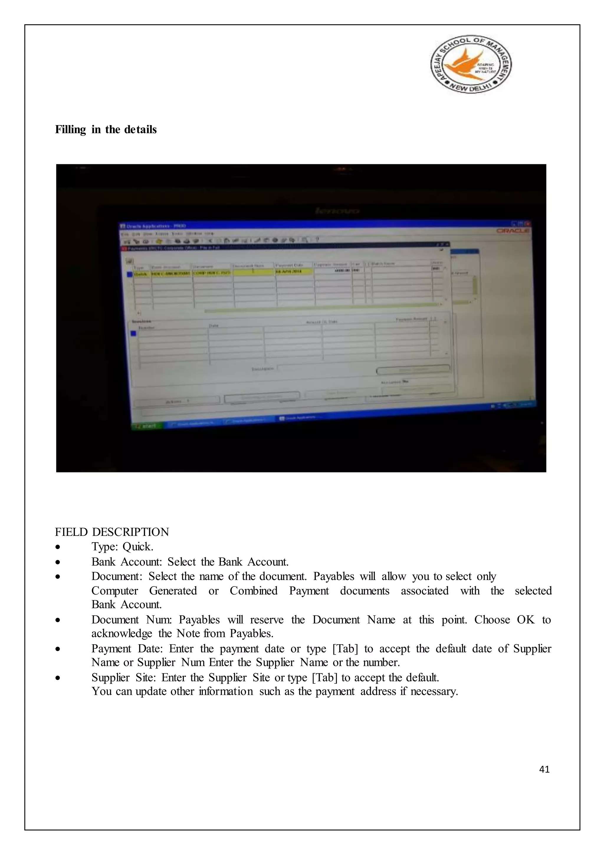 41
Filling in the details
FIELD DESCRIPTION
 Type: Quick.
 Bank Account: Select the Bank Account.
 Document: Select the name of the document. Payables will allow you to select only
Computer Generated or Combined Payment documents associated with the selected
Bank Account.
 Document Num: Payables will reserve the Document Name at this point. Choose OK to
acknowledge the Note from Payables.
 Payment Date: Enter the payment date or type [Tab] to accept the default date of Supplier
Name or Supplier Num Enter the Supplier Name or the number.
 Supplier Site: Enter the Supplier Site or type [Tab] to accept the default.
You can update other information such as the payment address if necessary.
 