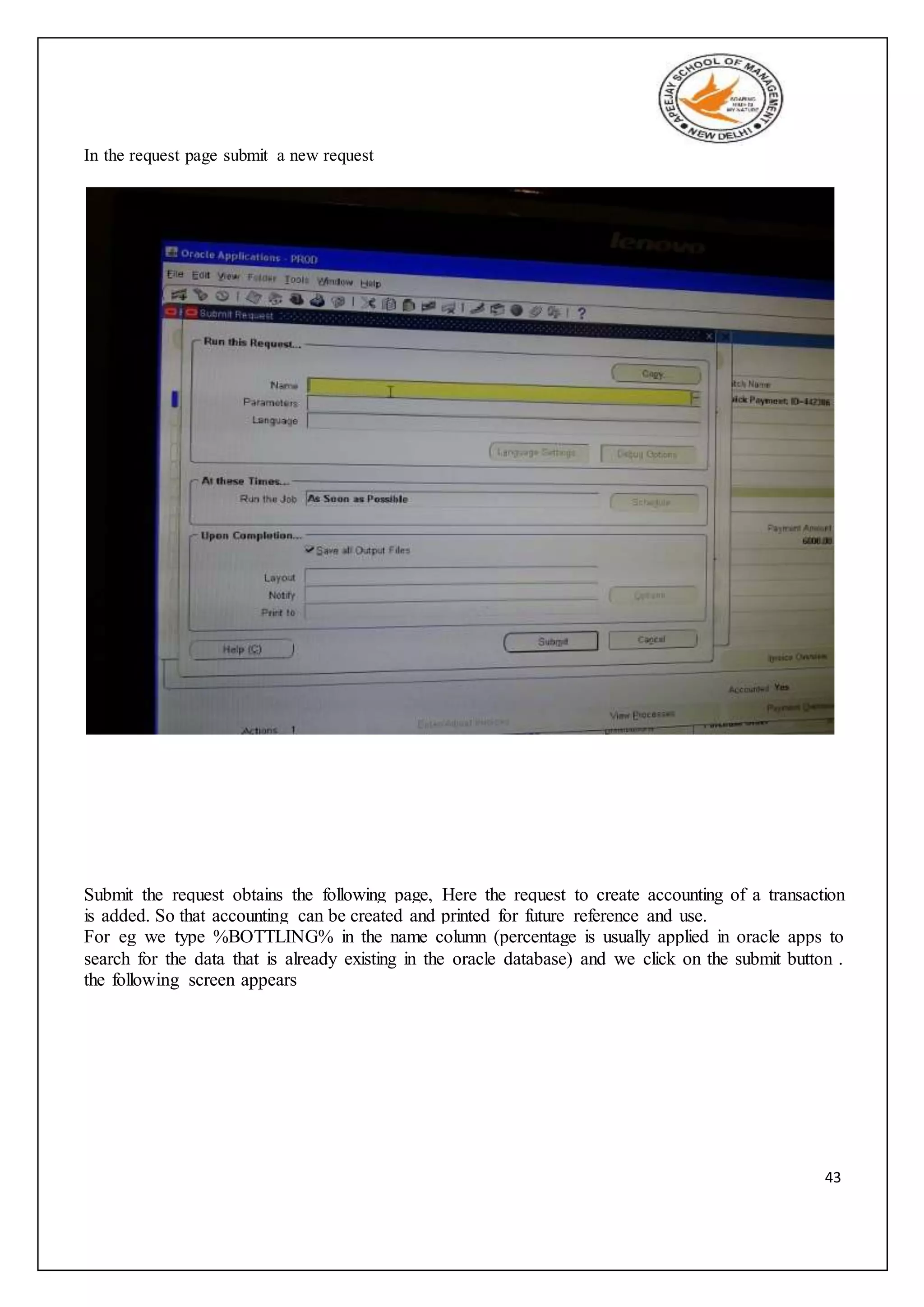 43
In the request page submit a new request
Submit the request obtains the following page, Here the request to create accounting of a transaction
is added. So that accounting can be created and printed for future reference and use.
For eg we type %BOTTLING% in the name column (percentage is usually applied in oracle apps to
search for the data that is already existing in the oracle database) and we click on the submit button .
the following screen appears
 