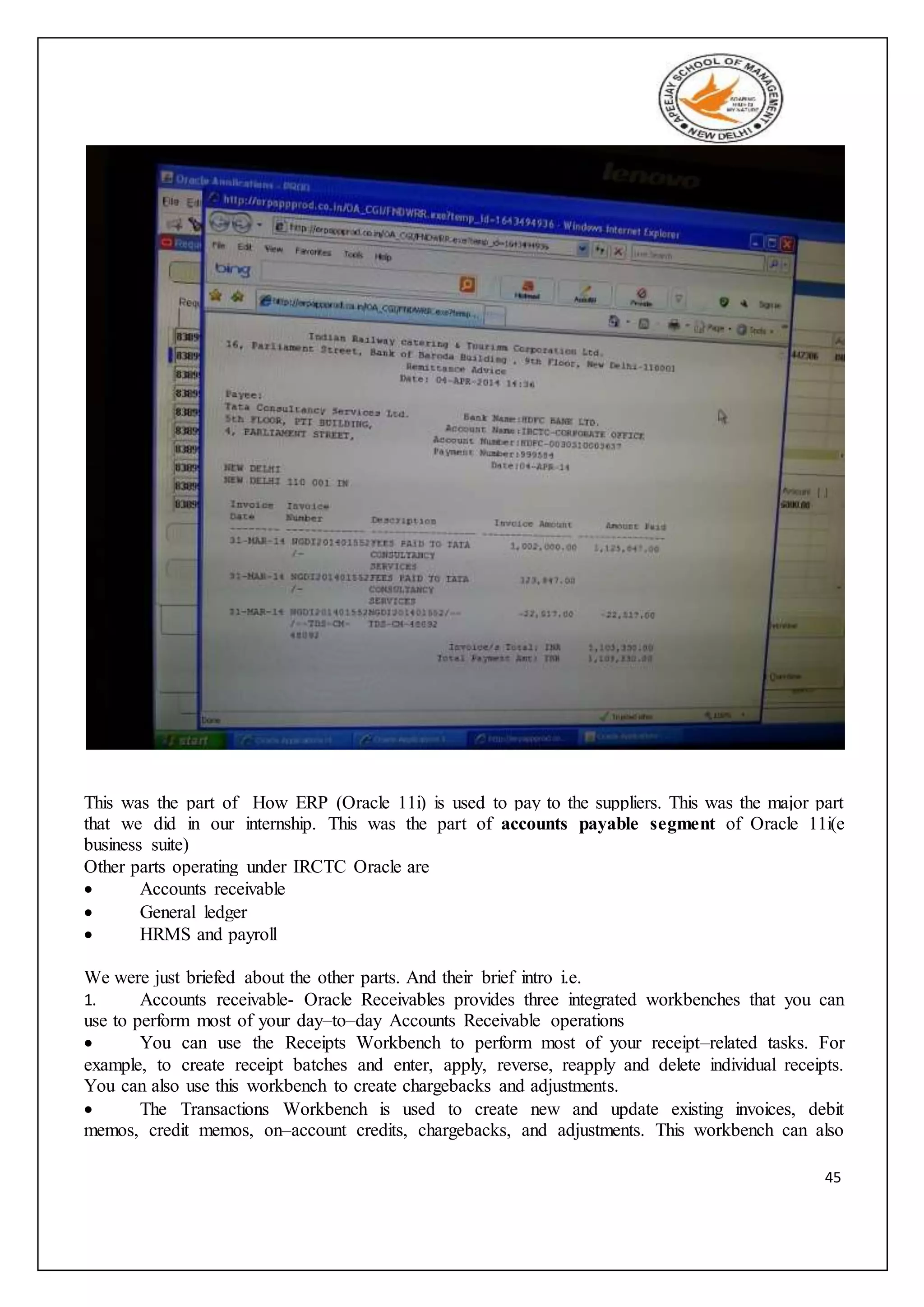 45
This was the part of How ERP (Oracle 11i) is used to pay to the suppliers. This was the major part
that we did in our internship. This was the part of accounts payable segment of Oracle 11i(e
business suite)
Other parts operating under IRCTC Oracle are
 Accounts receivable
 General ledger
 HRMS and payroll
We were just briefed about the other parts. And their brief intro i.e.
1. Accounts receivable- Oracle Receivables provides three integrated workbenches that you can
use to perform most of your day–to–day Accounts Receivable operations
 You can use the Receipts Workbench to perform most of your receipt–related tasks. For
example, to create receipt batches and enter, apply, reverse, reapply and delete individual receipts.
You can also use this workbench to create chargebacks and adjustments.
 The Transactions Workbench is used to create new and update existing invoices, debit
memos, credit memos, on–account credits, chargebacks, and adjustments. This workbench can also
 