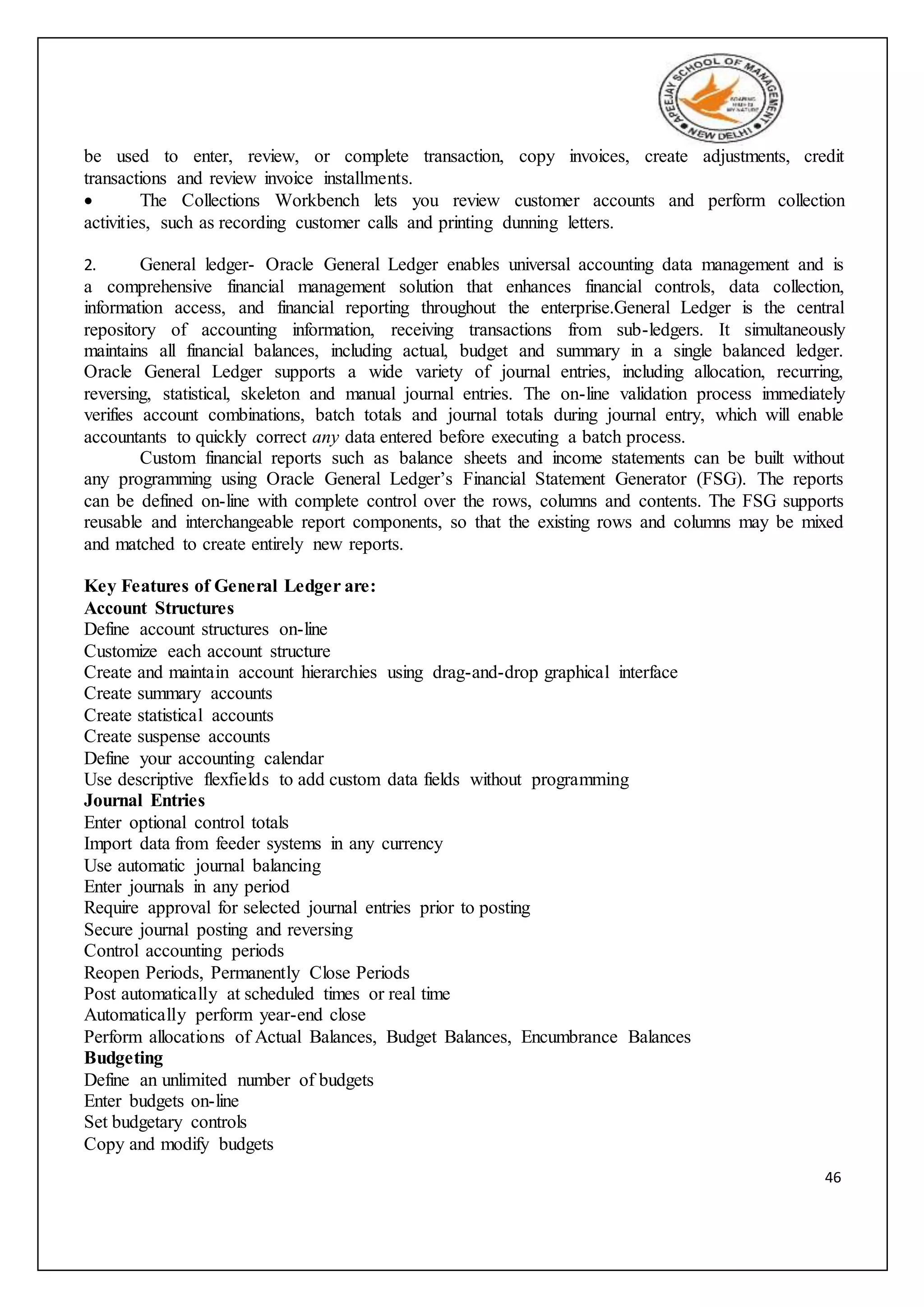 46
be used to enter, review, or complete transaction, copy invoices, create adjustments, credit
transactions and review invoice installments.
 The Collections Workbench lets you review customer accounts and perform collection
activities, such as recording customer calls and printing dunning letters.
2. General ledger- Oracle General Ledger enables universal accounting data management and is
a comprehensive financial management solution that enhances financial controls, data collection,
information access, and financial reporting throughout the enterprise.General Ledger is the central
repository of accounting information, receiving transactions from sub-ledgers. It simultaneously
maintains all financial balances, including actual, budget and summary in a single balanced ledger.
Oracle General Ledger supports a wide variety of journal entries, including allocation, recurring,
reversing, statistical, skeleton and manual journal entries. The on-line validation process immediately
verifies account combinations, batch totals and journal totals during journal entry, which will enable
accountants to quickly correct any data entered before executing a batch process.
Custom financial reports such as balance sheets and income statements can be built without
any programming using Oracle General Ledger’s Financial Statement Generator (FSG). The reports
can be defined on-line with complete control over the rows, columns and contents. The FSG supports
reusable and interchangeable report components, so that the existing rows and columns may be mixed
and matched to create entirely new reports.
Key Features of General Ledger are:
Account Structures
Define account structures on-line
Customize each account structure
Create and maintain account hierarchies using drag-and-drop graphical interface
Create summary accounts
Create statistical accounts
Create suspense accounts
Define your accounting calendar
Use descriptive flexfields to add custom data fields without programming
Journal Entries
Enter optional control totals
Import data from feeder systems in any currency
Use automatic journal balancing
Enter journals in any period
Require approval for selected journal entries prior to posting
Secure journal posting and reversing
Control accounting periods
Reopen Periods, Permanently Close Periods
Post automatically at scheduled times or real time
Automatically perform year-end close
Perform allocations of Actual Balances, Budget Balances, Encumbrance Balances
Budgeting
Define an unlimited number of budgets
Enter budgets on-line
Set budgetary controls
Copy and modify budgets
 