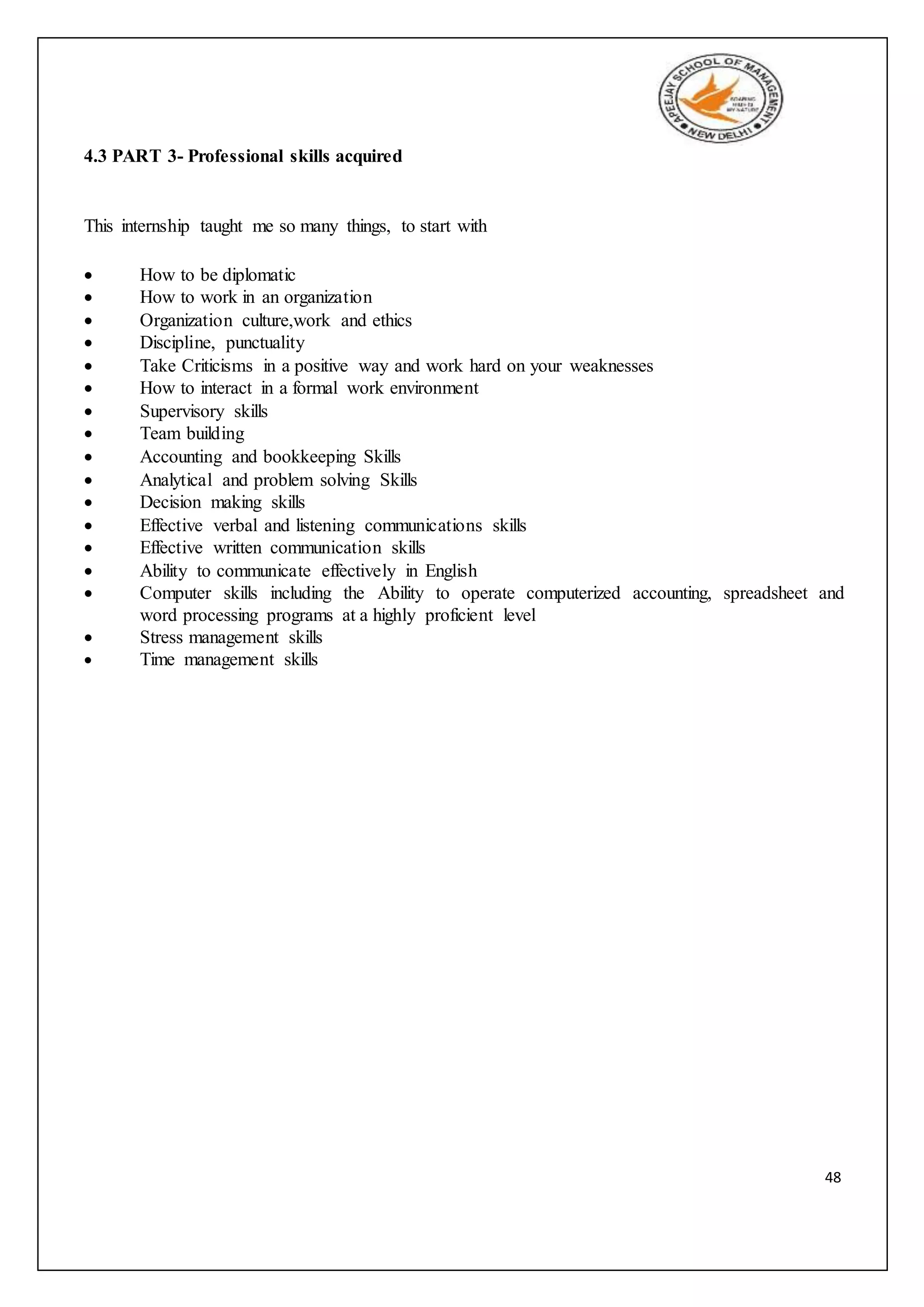 48
4.3 PART 3- Professional skills acquired
This internship taught me so many things, to start with
 How to be diplomatic
 How to work in an organization
 Organization culture,work and ethics
 Discipline, punctuality
 Take Criticisms in a positive way and work hard on your weaknesses
 How to interact in a formal work environment
 Supervisory skills
 Team building
 Accounting and bookkeeping Skills
 Analytical and problem solving Skills
 Decision making skills
 Effective verbal and listening communications skills
 Effective written communication skills
 Ability to communicate effectively in English
 Computer skills including the Ability to operate computerized accounting, spreadsheet and
word processing programs at a highly proficient level
 Stress management skills
 Time management skills
 