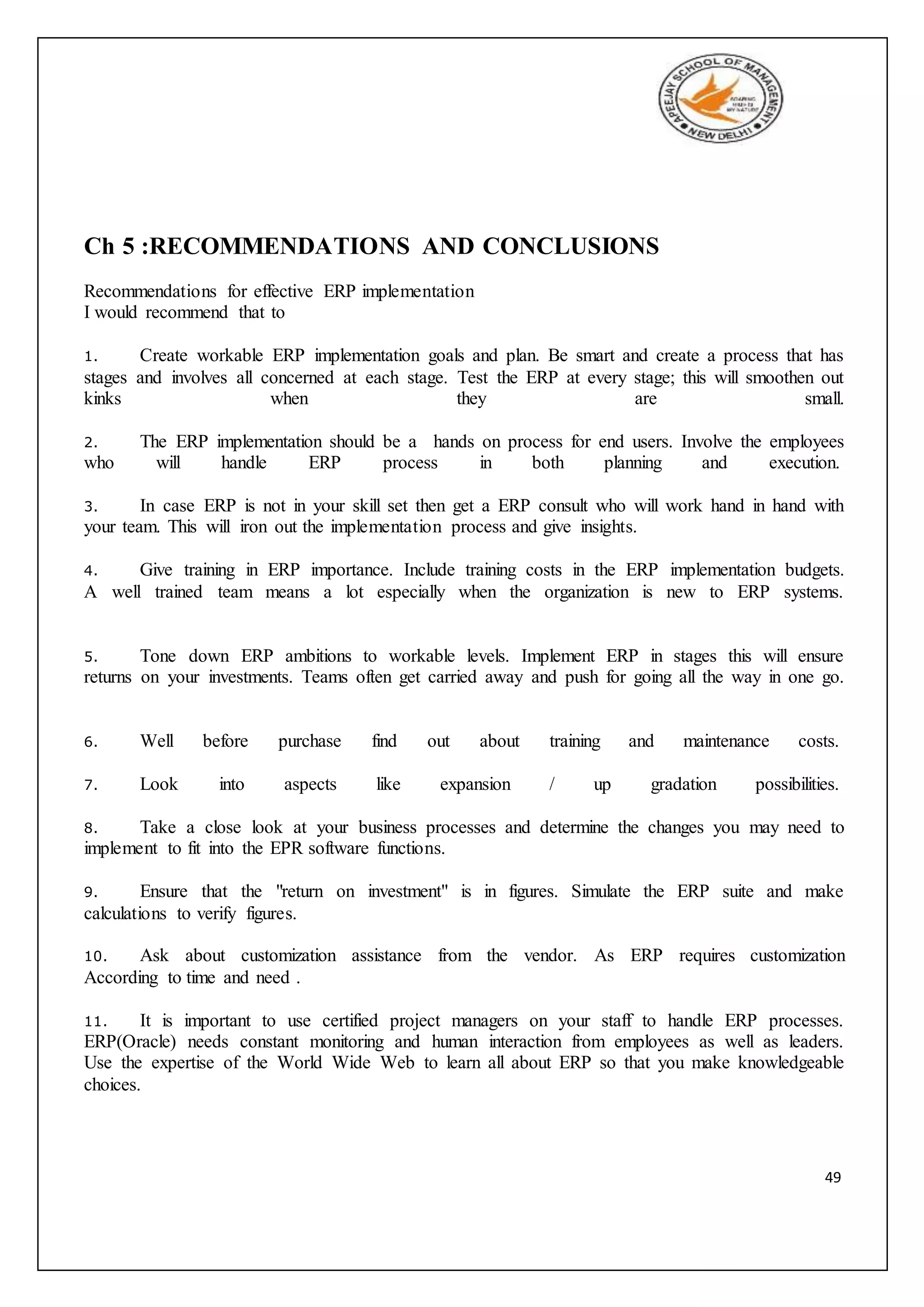49
Ch 5 :RECOMMENDATIONS AND CONCLUSIONS
Recommendations for effective ERP implementation
I would recommend that to
1. Create workable ERP implementation goals and plan. Be smart and create a process that has
stages and involves all concerned at each stage. Test the ERP at every stage; this will smoothen out
kinks when they are small.
2. The ERP implementation should be a hands on process for end users. Involve the employees
who will handle ERP process in both planning and execution.
3. In case ERP is not in your skill set then get a ERP consult who will work hand in hand with
your team. This will iron out the implementation process and give insights.
4. Give training in ERP importance. Include training costs in the ERP implementation budgets.
A well trained team means a lot especially when the organization is new to ERP systems.
5. Tone down ERP ambitions to workable levels. Implement ERP in stages this will ensure
returns on your investments. Teams often get carried away and push for going all the way in one go.
6. Well before purchase find out about training and maintenance costs.
7. Look into aspects like expansion / up gradation possibilities.
8. Take a close look at your business processes and determine the changes you may need to
implement to fit into the EPR software functions.
9. Ensure that the "return on investment" is in figures. Simulate the ERP suite and make
calculations to verify figures.
10. Ask about customization assistance from the vendor. As ERP requires customization
According to time and need .
11. It is important to use certified project managers on your staff to handle ERP processes.
ERP(Oracle) needs constant monitoring and human interaction from employees as well as leaders.
Use the expertise of the World Wide Web to learn all about ERP so that you make knowledgeable
choices.
 