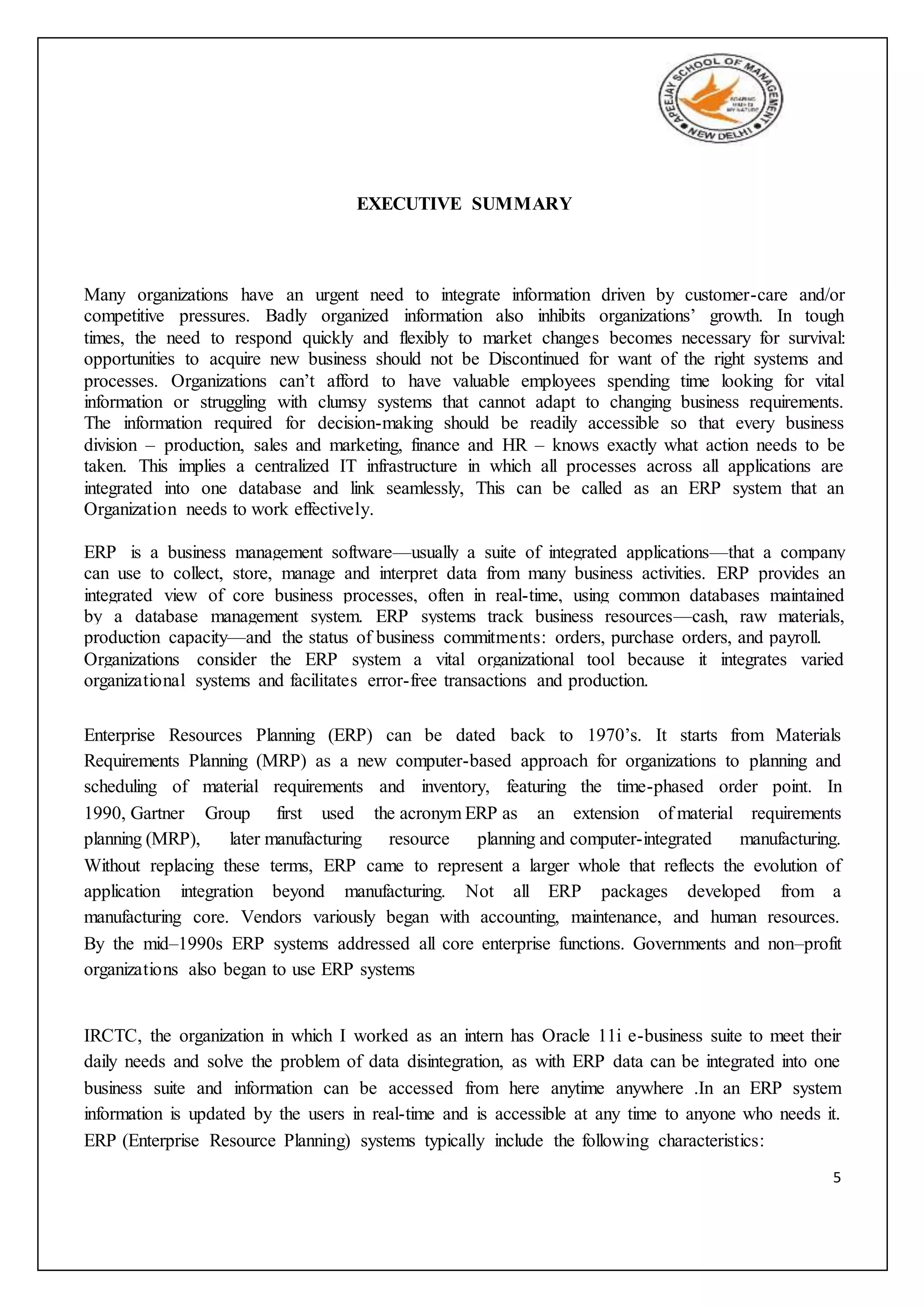 5
EXECUTIVE SUMMARY
Many organizations have an urgent need to integrate information driven by customer-care and/or
competitive pressures. Badly organized information also inhibits organizations’ growth. In tough
times, the need to respond quickly and flexibly to market changes becomes necessary for survival:
opportunities to acquire new business should not be Discontinued for want of the right systems and
processes. Organizations can’t afford to have valuable employees spending time looking for vital
information or struggling with clumsy systems that cannot adapt to changing business requirements.
The information required for decision-making should be readily accessible so that every business
division – production, sales and marketing, finance and HR – knows exactly what action needs to be
taken. This implies a centralized IT infrastructure in which all processes across all applications are
integrated into one database and link seamlessly, This can be called as an ERP system that an
Organization needs to work effectively.
ERP is a business management software—usually a suite of integrated applications—that a company
can use to collect, store, manage and interpret data from many business activities. ERP provides an
integrated view of core business processes, often in real-time, using common databases maintained
by a database management system. ERP systems track business resources—cash, raw materials,
production capacity—and the status of business commitments: orders, purchase orders, and payroll.
Organizations consider the ERP system a vital organizational tool because it integrates varied
organizational systems and facilitates error-free transactions and production.
Enterprise Resources Planning (ERP) can be dated back to 1970’s. It starts from Materials
Requirements Planning (MRP) as a new computer-based approach for organizations to planning and
scheduling of material requirements and inventory, featuring the time-phased order point. In
1990, Gartner Group first used the acronym ERP as an extension of material requirements
planning (MRP), later manufacturing resource planning and computer-integrated manufacturing.
Without replacing these terms, ERP came to represent a larger whole that reflects the evolution of
application integration beyond manufacturing. Not all ERP packages developed from a
manufacturing core. Vendors variously began with accounting, maintenance, and human resources.
By the mid–1990s ERP systems addressed all core enterprise functions. Governments and non–profit
organizations also began to use ERP systems
IRCTC, the organization in which I worked as an intern has Oracle 11i e-business suite to meet their
daily needs and solve the problem of data disintegration, as with ERP data can be integrated into one
business suite and information can be accessed from here anytime anywhere .In an ERP system
information is updated by the users in real-time and is accessible at any time to anyone who needs it.
ERP (Enterprise Resource Planning) systems typically include the following characteristics:
 