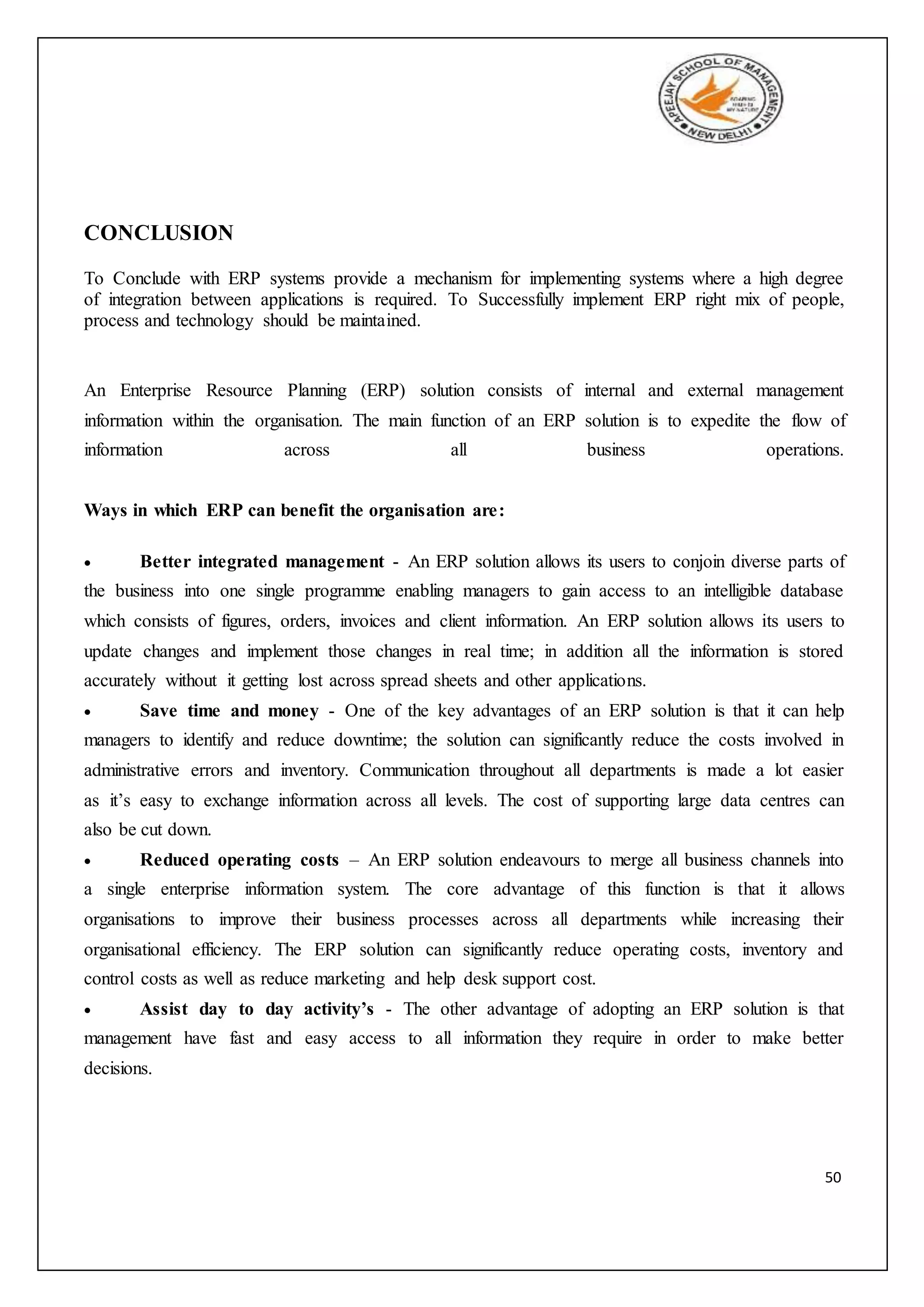 50
CONCLUSION
To Conclude with ERP systems provide a mechanism for implementing systems where a high degree
of integration between applications is required. To Successfully implement ERP right mix of people,
process and technology should be maintained.
An Enterprise Resource Planning (ERP) solution consists of internal and external management
information within the organisation. The main function of an ERP solution is to expedite the flow of
information across all business operations.
Ways in which ERP can benefit the organisation are:
 Better integrated management - An ERP solution allows its users to conjoin diverse parts of
the business into one single programme enabling managers to gain access to an intelligible database
which consists of figures, orders, invoices and client information. An ERP solution allows its users to
update changes and implement those changes in real time; in addition all the information is stored
accurately without it getting lost across spread sheets and other applications.
 Save time and money - One of the key advantages of an ERP solution is that it can help
managers to identify and reduce downtime; the solution can significantly reduce the costs involved in
administrative errors and inventory. Communication throughout all departments is made a lot easier
as it’s easy to exchange information across all levels. The cost of supporting large data centres can
also be cut down.
 Reduced operating costs – An ERP solution endeavours to merge all business channels into
a single enterprise information system. The core advantage of this function is that it allows
organisations to improve their business processes across all departments while increasing their
organisational efficiency. The ERP solution can significantly reduce operating costs, inventory and
control costs as well as reduce marketing and help desk support cost.
 Assist day to day activity’s - The other advantage of adopting an ERP solution is that
management have fast and easy access to all information they require in order to make better
decisions.
 
