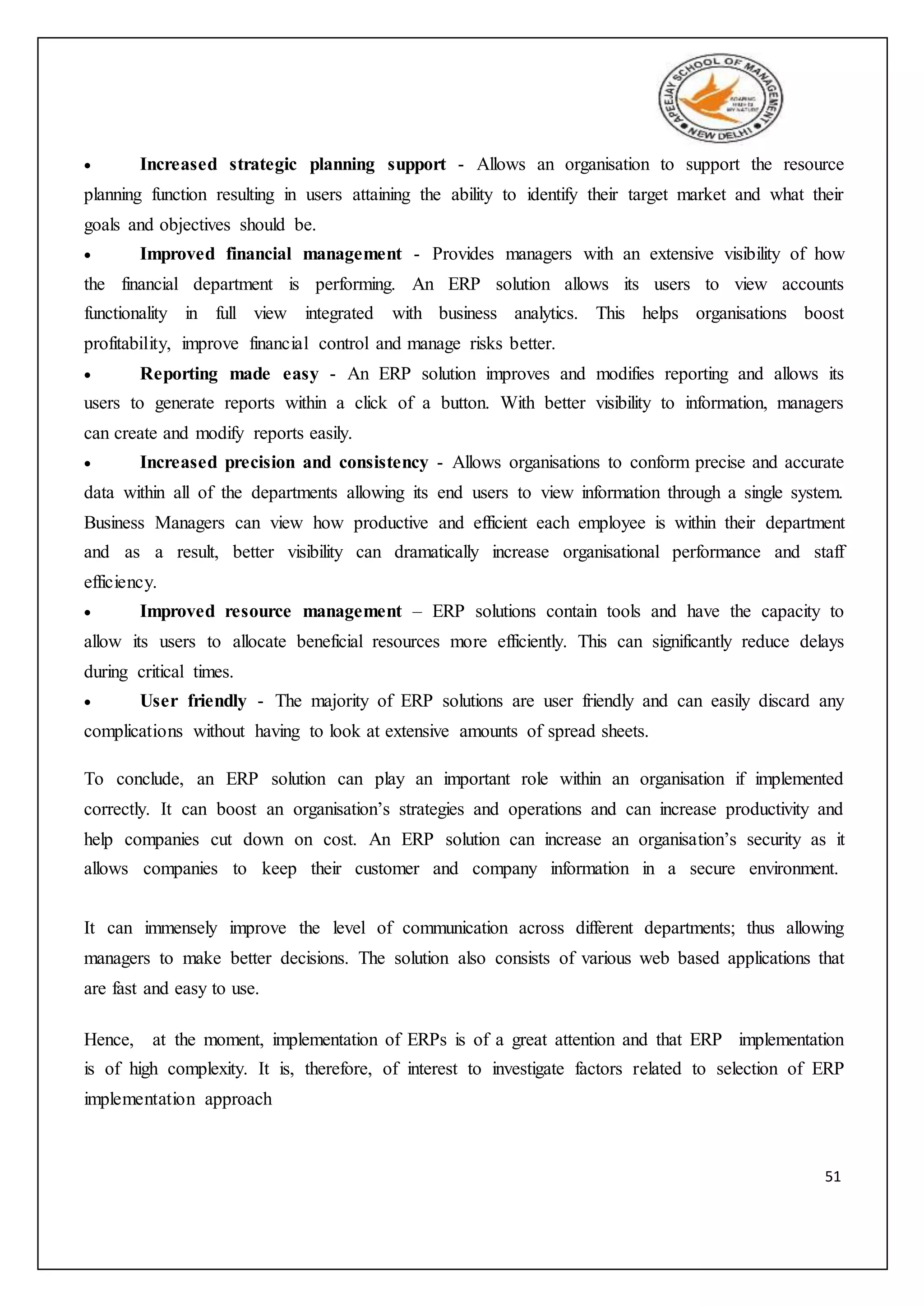 51
 Increased strategic planning support - Allows an organisation to support the resource
planning function resulting in users attaining the ability to identify their target market and what their
goals and objectives should be.
 Improved financial management - Provides managers with an extensive visibility of how
the financial department is performing. An ERP solution allows its users to view accounts
functionality in full view integrated with business analytics. This helps organisations boost
profitability, improve financial control and manage risks better.
 Reporting made easy - An ERP solution improves and modifies reporting and allows its
users to generate reports within a click of a button. With better visibility to information, managers
can create and modify reports easily.
 Increased precision and consistency - Allows organisations to conform precise and accurate
data within all of the departments allowing its end users to view information through a single system.
Business Managers can view how productive and efficient each employee is within their department
and as a result, better visibility can dramatically increase organisational performance and staff
efficiency.
 Improved resource management – ERP solutions contain tools and have the capacity to
allow its users to allocate beneficial resources more efficiently. This can significantly reduce delays
during critical times.
 User friendly - The majority of ERP solutions are user friendly and can easily discard any
complications without having to look at extensive amounts of spread sheets.
To conclude, an ERP solution can play an important role within an organisation if implemented
correctly. It can boost an organisation’s strategies and operations and can increase productivity and
help companies cut down on cost. An ERP solution can increase an organisation’s security as it
allows companies to keep their customer and company information in a secure environment.
It can immensely improve the level of communication across different departments; thus allowing
managers to make better decisions. The solution also consists of various web based applications that
are fast and easy to use.
Hence, at the moment, implementation of ERPs is of a great attention and that ERP implementation
is of high complexity. It is, therefore, of interest to investigate factors related to selection of ERP
implementation approach
 