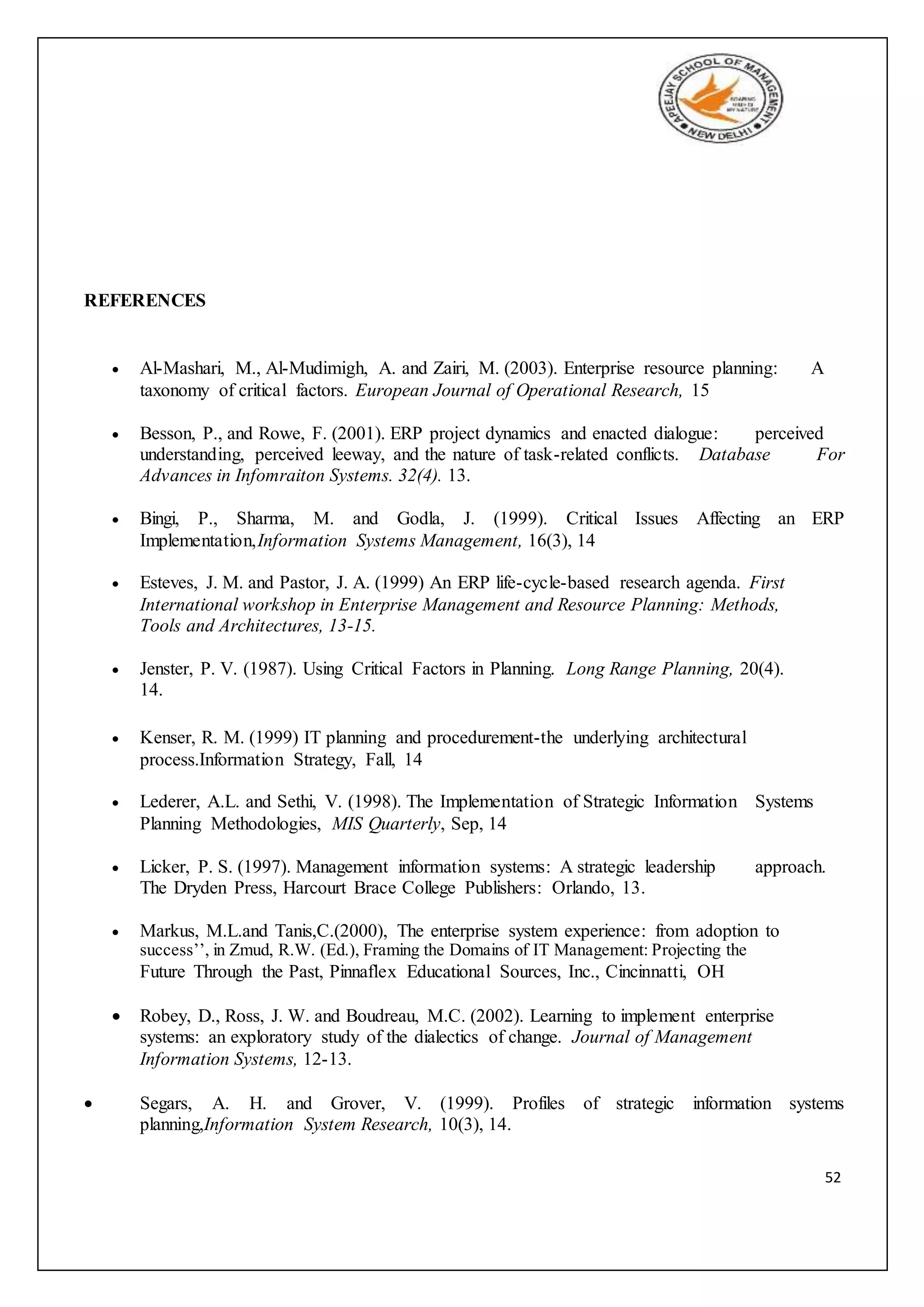 52
REFERENCES
 Al-Mashari, M., Al-Mudimigh, A. and Zairi, M. (2003). Enterprise resource planning: A
taxonomy of critical factors. European Journal of Operational Research, 15
 Besson, P., and Rowe, F. (2001). ERP project dynamics and enacted dialogue: perceived
understanding, perceived leeway, and the nature of task-related conflicts. Database For
Advances in Infomraiton Systems. 32(4). 13.
 Bingi, P., Sharma, M. and Godla, J. (1999). Critical Issues Affecting an ERP
Implementation,Information Systems Management, 16(3), 14
 Esteves, J. M. and Pastor, J. A. (1999) An ERP life-cycle-based research agenda. First
International workshop in Enterprise Management and Resource Planning: Methods,
Tools and Architectures, 13-15.
 Jenster, P. V. (1987). Using Critical Factors in Planning. Long Range Planning, 20(4).
14.
 Kenser, R. M. (1999) IT planning and procedurement-the underlying architectural
process.Information Strategy, Fall, 14
 Lederer, A.L. and Sethi, V. (1998). The Implementation of Strategic Information Systems
Planning Methodologies, MIS Quarterly, Sep, 14
 Licker, P. S. (1997). Management information systems: A strategic leadership approach.
The Dryden Press, Harcourt Brace College Publishers: Orlando, 13.
 Markus, M.L.and Tanis,C.(2000), The enterprise system experience: from adoption to
success’’, in Zmud, R.W. (Ed.), Framing the Domains of IT Management: Projecting the
Future Through the Past, Pinnaflex Educational Sources, Inc., Cincinnatti, OH
 Robey, D., Ross, J. W. and Boudreau, M.C. (2002). Learning to implement enterprise
systems: an exploratory study of the dialectics of change. Journal of Management
Information Systems, 12-13.
 Segars, A. H. and Grover, V. (1999). Profiles of strategic information systems
planning,Information System Research, 10(3), 14.
 