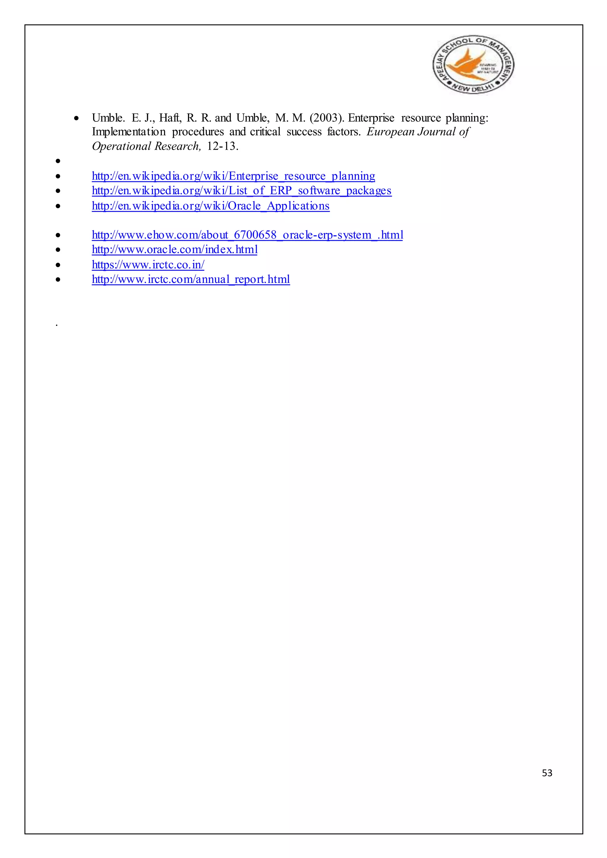 53
 Umble. E. J., Haft, R. R. and Umble, M. M. (2003). Enterprise resource planning:
Implementation procedures and critical success factors. European Journal of
Operational Research, 12-13.

 http://en.wikipedia.org/wiki/Enterprise_resource_planning
 http://en.wikipedia.org/wiki/List_of_ERP_software_packages
 http://en.wikipedia.org/wiki/Oracle_Applications
 http://www.ehow.com/about_6700658_oracle-erp-system_.html
 http://www.oracle.com/index.html
 https://www.irctc.co.in/
 http://www.irctc.com/annual_report.html
.
 