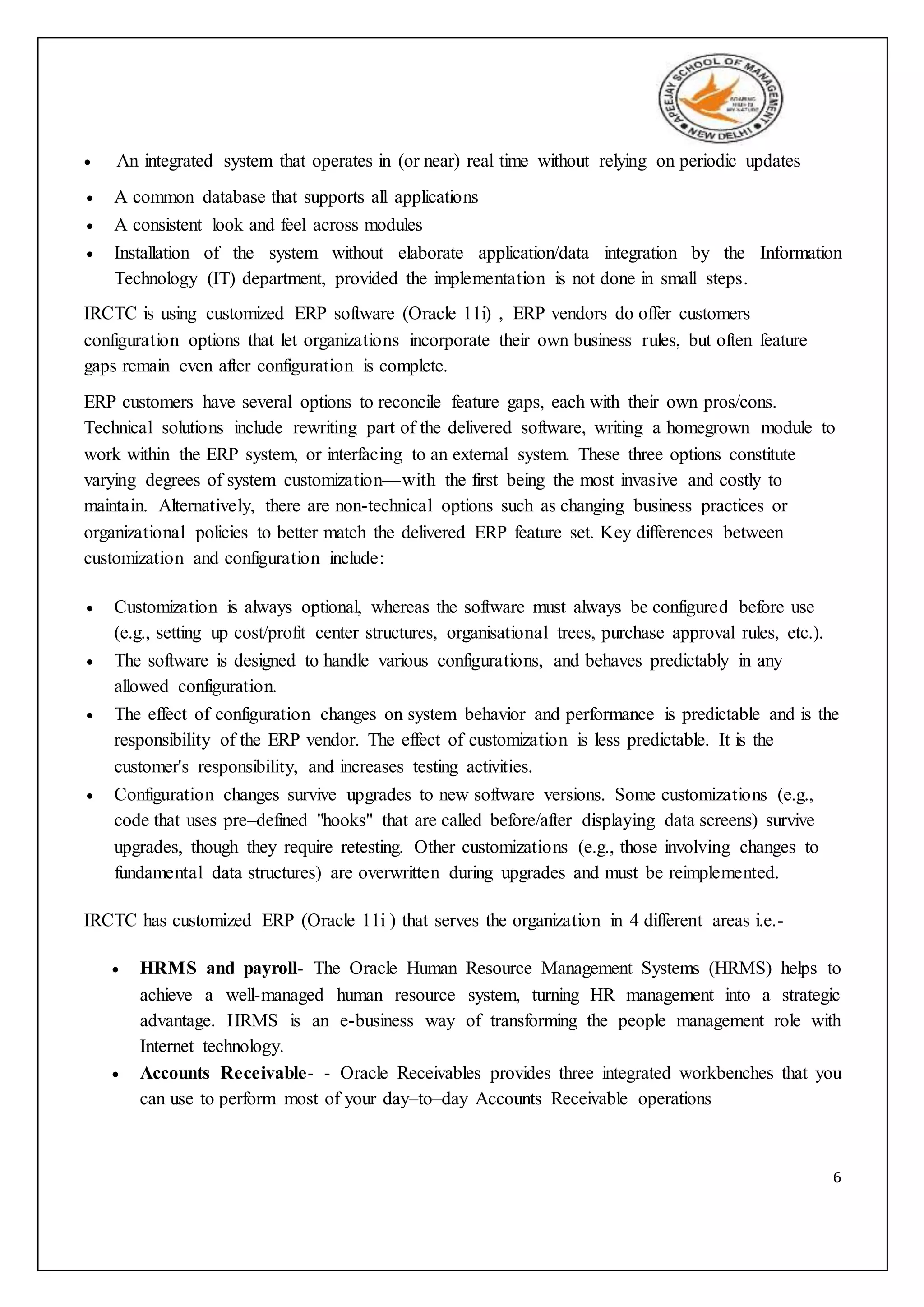 6
 An integrated system that operates in (or near) real time without relying on periodic updates
 A common database that supports all applications
 A consistent look and feel across modules
 Installation of the system without elaborate application/data integration by the Information
Technology (IT) department, provided the implementation is not done in small steps.
IRCTC is using customized ERP software (Oracle 11i) , ERP vendors do offer customers
configuration options that let organizations incorporate their own business rules, but often feature
gaps remain even after configuration is complete.
ERP customers have several options to reconcile feature gaps, each with their own pros/cons.
Technical solutions include rewriting part of the delivered software, writing a homegrown module to
work within the ERP system, or interfacing to an external system. These three options constitute
varying degrees of system customization—with the first being the most invasive and costly to
maintain. Alternatively, there are non-technical options such as changing business practices or
organizational policies to better match the delivered ERP feature set. Key differences between
customization and configuration include:
 Customization is always optional, whereas the software must always be configured before use
(e.g., setting up cost/profit center structures, organisational trees, purchase approval rules, etc.).
 The software is designed to handle various configurations, and behaves predictably in any
allowed configuration.
 The effect of configuration changes on system behavior and performance is predictable and is the
responsibility of the ERP vendor. The effect of customization is less predictable. It is the
customer's responsibility, and increases testing activities.
 Configuration changes survive upgrades to new software versions. Some customizations (e.g.,
code that uses pre–defined "hooks" that are called before/after displaying data screens) survive
upgrades, though they require retesting. Other customizations (e.g., those involving changes to
fundamental data structures) are overwritten during upgrades and must be reimplemented.
IRCTC has customized ERP (Oracle 11i ) that serves the organization in 4 different areas i.e.-
 HRMS and payroll- The Oracle Human Resource Management Systems (HRMS) helps to
achieve a well-managed human resource system, turning HR management into a strategic
advantage. HRMS is an e-business way of transforming the people management role with
Internet technology.
 Accounts Receivable- - Oracle Receivables provides three integrated workbenches that you
can use to perform most of your day–to–day Accounts Receivable operations
 