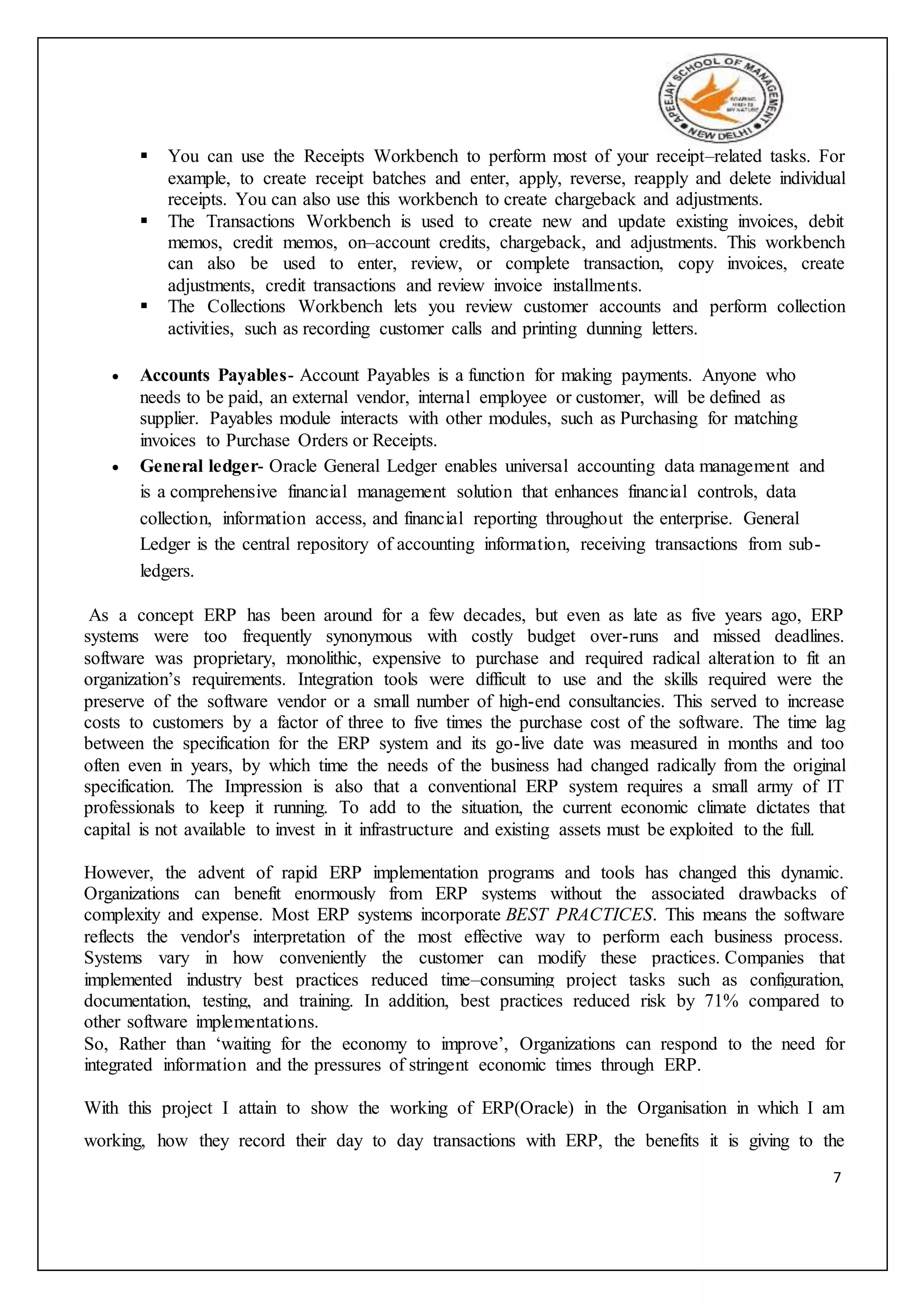 7
 You can use the Receipts Workbench to perform most of your receipt–related tasks. For
example, to create receipt batches and enter, apply, reverse, reapply and delete individual
receipts. You can also use this workbench to create chargeback and adjustments.
 The Transactions Workbench is used to create new and update existing invoices, debit
memos, credit memos, on–account credits, chargeback, and adjustments. This workbench
can also be used to enter, review, or complete transaction, copy invoices, create
adjustments, credit transactions and review invoice installments.
 The Collections Workbench lets you review customer accounts and perform collection
activities, such as recording customer calls and printing dunning letters.
 Accounts Payables- Account Payables is a function for making payments. Anyone who
needs to be paid, an external vendor, internal employee or customer, will be defined as
supplier. Payables module interacts with other modules, such as Purchasing for matching
invoices to Purchase Orders or Receipts.
 General ledger- Oracle General Ledger enables universal accounting data management and
is a comprehensive financial management solution that enhances financial controls, data
collection, information access, and financial reporting throughout the enterprise. General
Ledger is the central repository of accounting information, receiving transactions from sub-
ledgers.
As a concept ERP has been around for a few decades, but even as late as five years ago, ERP
systems were too frequently synonymous with costly budget over-runs and missed deadlines.
software was proprietary, monolithic, expensive to purchase and required radical alteration to fit an
organization’s requirements. Integration tools were difficult to use and the skills required were the
preserve of the software vendor or a small number of high-end consultancies. This served to increase
costs to customers by a factor of three to five times the purchase cost of the software. The time lag
between the specification for the ERP system and its go-live date was measured in months and too
often even in years, by which time the needs of the business had changed radically from the original
specification. The Impression is also that a conventional ERP system requires a small army of IT
professionals to keep it running. To add to the situation, the current economic climate dictates that
capital is not available to invest in it infrastructure and existing assets must be exploited to the full.
However, the advent of rapid ERP implementation programs and tools has changed this dynamic.
Organizations can benefit enormously from ERP systems without the associated drawbacks of
complexity and expense. Most ERP systems incorporate BEST PRACTICES. This means the software
reflects the vendor's interpretation of the most effective way to perform each business process.
Systems vary in how conveniently the customer can modify these practices. Companies that
implemented industry best practices reduced time–consuming project tasks such as configuration,
documentation, testing, and training. In addition, best practices reduced risk by 71% compared to
other software implementations.
So, Rather than ‘waiting for the economy to improve’, Organizations can respond to the need for
integrated information and the pressures of stringent economic times through ERP.
With this project I attain to show the working of ERP(Oracle) in the Organisation in which I am
working, how they record their day to day transactions with ERP, the benefits it is giving to the
 